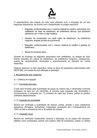 O assentamento das chapas de vidro será efetuado com o emprego de um dos 
seguintes dispositivos, de acordo com o especificado no projeto executivo: 
ƒ Baguetes, confeccionadas com o mesmo material do caixilho, associadas com 
calafetador de base de elastômero, de preferência silicone, que apresente 
aderência com o vidro e a liga metálica; 
ƒ Gaxetas de compressão, em perfil rígido de elastômero, de preferência 
neoprene, dotadas de tiras de enchimento; 
ƒ Baguetes, confeccionadas com o mesmo material do caixilho e gaxetas de 
REVISÃO MARÇO/2007 - PÁG. 326/638 - PARTE C 
elastômero; 
ƒ Massa de vidraceiro ativa. 
Quando do emprego de baguetes associadas com calafetador, as chapas de vidro 
ficarão assentes em calços de elastômero, de preferência neoprene, obedecendo, 
quanto às características, dimensões e posicionamento ao disposto em norma 
específica. 
Pode-se observar no item especifico, todos os tipos de esquadrias padronizados pelo 
DEOP-MG, em função de sua utilização e aplicação. 
a. Recebimento dos materiais 
a.1. Critérios de inspeção 
a.1.1. Formação dos lotes 
O lote será formado pela quantidade de peças do mesmo tipo e dimensões nominais 
entregues na obra por um caminhão. A amostra para inspeção das dimensões e 
funcionamento é composta por 13 unidades de cada tipo (marco, portas ou janela), 
coletadas aleatoriamente. 
a.1.2. Inspeção da quantidade 
Deverá ser verificada a quantidade de marcos, portas, janelas e seus respectivos 
acessórios (ferragens, fechaduras, maçanetas, puxadores etc.) individualmente em 
100% do lote e compará-la com a do pedido de compra. 
a.1.3. Inspeção visual 
Deverá ser verificado visualmente, durante a descarga, se as peças não possuem 
defeitos como amassados, pontos com quebra, falta de acessórios, soldas ou rebites 
 