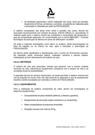 ƒ As atividades seqüenciais a serem realizadas nas cavas, como por exemplo, 
lançamento de formas, armaduras e concretos, só poderão ser realizadas após 
a aprovação e a liberação por parte da FISCALIZAÇÃO. 
O reaterro compactado das áreas entre cintas e paredes das cavas, deverá ser 
executado mecanicamente com vibrador de placas. (CM-20, Mikasa ou equivalente). O 
material usado para o reaterro deverá ser umedecido e compactado até apresentar o 
grau de compactação adequado, em conformidade com a norma NBR-5681 - “Controle 
tecnológico da execução de aterros em obras de edificações” da ABNT. 
Os solos e materiais empregados como aterro ou reaterro, serão descarregados na 
área de trabalho ou no interior da vala, após a liberação e autorização da 
FISCALIZAÇÃO. 
Os aterros serão espalhados e regularizados com o auxílio de ferramentas manuais. 
Na operação, serão removidos galhos, matacões, entulhos e demais rejeitos, 
indesejáveis ao bom desempenho do reaterro da vala. 
3.6.2.2. MATERIAIS 
O reaterro de vala será executado, sempre que possível, com o mesmo material 
removido da vala, utilizando-se equipamento compatível com a largura da vala e as 
condições locais de acessibilidade. 
A operação deverá ser sempre mecanizada, só sendo permitido o reaterro manual com 
uso de soquete em locais onde não seja possível ou adequado o uso de equipamento 
mecânico (sobre tubulações por exemplo) a critério de FISCALIZAÇÃO. 
3.6.2.3. EQUIPAMENTOS 
Para a realização do reaterro compactado de valas, devem ser empregados os 
seguintes equipamentos: 
ƒ Compactadores de placa vibratória (elétricos, a diesel ou gasolina); 
ƒ Equipamentos de percussão (sapos mecânicos a ar comprimido); 
ƒ Rolos compactadores de pequenas dimensões; 
REVISÃO MARÇO/2007 - PÁG. 33/638 - PARTE C 
ƒ Soquetes manuais com mais de 30 kg. 
 