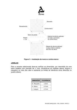 Contra-marco 
em todo o perímetro 
REVISÃO MARÇO/2007 - PÁG. 330/638 - PARTE C 
Marco da janela 
Selante de silicone aplicado 
Revestimento 
Peitoril 
do contra-marco 
i = 3% 
Alvenaria 
Selante de silicone aplicado 
na face inferior e laterais 
até 30cm de altura 
Figura 3 – Instalação de marco e contra-marco 
JANELAS 
Para a amostra selecionada deve-se verificar as dimensões, por intermédio de uma 
trena metálica com precisão de ± 1mm, tomando-se as medidas (altura, largura e 
requadro) no meio dos vãos e aceitando os limites de tolerância como descritos no 
quadro abaixo: 
DIMENSÕES TOLERÂNCIA 
B - Requadro ± 2mm 
H - Altura ± 5 mm 
L - Largura ± 5 mm 
 