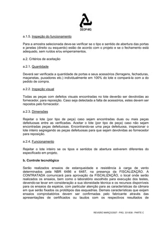 a.1.5. Inspeção do funcionamento 
Para a amostra selecionada deve-se verificar se o tipo e sentido de abertura das portas 
e janelas (direito ou esquerdo) estão de acordo com o projeto e se o fechamento está 
adequado, sem ruídos e/ou emperramentos. 
a.2. Critérios de aceitação 
a.2.1. Quantidade 
Deverá ser verificada a quantidade de portas e seus acessórios (ferragens, fechaduras, 
maçanetas, puxadores etc.) individualmente em 100% do lote e compará-la com a do 
pedido de compra. 
a.2.2. Inspeção visual 
Todas as peças com defeitos visuais encontradas no lote deverão ser devolvidas ao 
fornecedor, para reposição. Caso seja detectada a falta de acessórios, estes devem ser 
repostos pelo fornecedor. 
a.2.3. Dimensões 
Rejeitar o lote (por tipo de peça) caso sejam encontradas duas ou mais peças 
defeituosas entre as verificadas. Aceitar o lote (por tipo de peça) caso não sejam 
encontradas peças defeituosas. Encontrando-se uma peça defeituosa, inspecionar o 
lote inteiro segregando as peças defeituosas para que sejam devolvidas ao fornecedor 
para reposição. 
a.2.4. Funcionamento 
Rejeitar o lote inteiro se os tipos e sentidos de abertura estiverem diferentes do 
especificado em projeto. 
b. Controle tecnológico 
Serão realizados ensaios de estanqueidade e resistência à carga de vento 
determinados pela NBR 6486 e 6487, na presença da FISCALIZAÇÃO. A 
CONTRATADA comunicará para aprovação da FISCALIZAÇÃO, o local onde serão 
realizados os ensaios, bem como o laboratório escolhido para execução dos testes, 
devendo-se levar em consideração a sua idoneidade técnica e os recursos disponíveis 
para os ensaios da espécie, com particular atenção para as características da câmara 
em que serão fixados os protótipos das esquadrias. Demais características que exijam 
ensaios comprobatórios devem ser confirmadas pelo fabricante através das 
apresentações de certificados ou laudos com os respectivos resultados de 
REVISÃO MARÇO/2007 - PÁG. 331/638 - PARTE C 
 