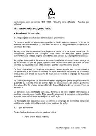 conformidade com as normas NBR-10821 – “Caixilho para edificação – Acústica dos 
edifícios”. 
12.4. SERRALHERIA DE AÇO OU FERRO 
a. Metodologia de execução 
a.1. Disposições construtivas e considerações preliminares 
Os quadros serão perfeitamente esquadriados, terão todos os ângulos ou linhas de 
emenda bem esmerilhados ou limitados, de modo a desaparecerem as rebarbas e 
saliências de solda. 
As pequenas diferenças entre furos de peças a rebitar ou a parafusar, desde que não 
perceptíveis, poderão ser corrigidas com broca ou rasqueta, sendo porém, 
terminantemente vedado forçar a coincidência dos orifícios ou empregar lima redonda. 
As junções terão pontos de amarração nas extremidades e intermediários, espaçados 
de no máximo 10 cm. As peças desmontáveis serão fixadas com parafusos de latão 
cromado ou niquelado ou de latão amarelo, quando se destinarem à pintura. 
Os furos para rebites ou parafusos com porcas devem exceder em 1 mm o diâmetro, 
ser escariados e as asperezas limadas. Os furos realizados no canteiro da obra serão 
executados com broca ou máquina de furar, sendo vedado o emprego de furadores 
(punção). 
Na fabricação de grades de ferro ou aço serão empregados perfis do tipo barra chata 
quadrada ou redonda. Para os demais tipos de esquadrias serão usados perfilados, 
dobrados a frio. As chapas para a obtenção dos perfilados terão, no mínimo, 2 mm de 
espessura. 
Os perfilados terão confecção esmerada, de forma a se obter seções padronizadas e 
medidas rigorosamente iguais. Eles deverão assegurar à esquadria estanqueidade 
absoluta, característica que será objeto de verificação. 
Na fabricação das esquadrias não se admitirá o emprego de elementos compostos 
obtidos pela junção por solda ou outro meio qualquer de perfis. 
a.2. Tipos de materiais 
Para a fabricação de serralherias, pode-se utilizar: 
REVISÃO MARÇO/2007 - PÁG. 332/638 - PARTE C 
ƒ Perfis chatos de aço carbono; 
 