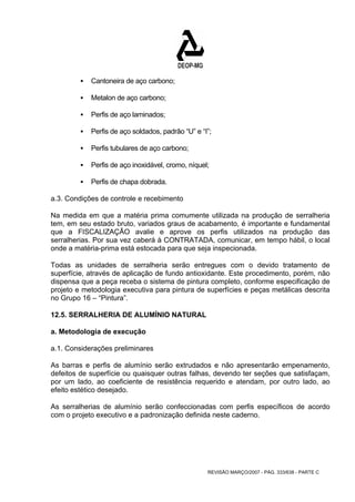 REVISÃO MARÇO/2007 - PÁG. 333/638 - PARTE C 
ƒ Cantoneira de aço carbono; 
ƒ Metalon de aço carbono; 
ƒ Perfis de aço laminados; 
ƒ Perfis de aço soldados, padrão “U” e “I”; 
ƒ Perfis tubulares de aço carbono; 
ƒ Perfis de aço inoxidável, cromo, níquel; 
ƒ Perfis de chapa dobrada. 
a.3. Condições de controle e recebimento 
Na medida em que a matéria prima comumente utilizada na produção de serralheria 
tem, em seu estado bruto, variados graus de acabamento, é importante e fundamental 
que a FISCALIZAÇÃO avalie e aprove os perfis utilizados na produção das 
serralherias. Por sua vez caberá à CONTRATADA, comunicar, em tempo hábil, o local 
onde a matéria-prima está estocada para que seja inspecionada. 
Todas as unidades de serralheria serão entregues com o devido tratamento de 
superfície, através de aplicação de fundo antioxidante. Este procedimento, porém, não 
dispensa que a peça receba o sistema de pintura completo, conforme especificação de 
projeto e metodologia executiva para pintura de superfícies e peças metálicas descrita 
no Grupo 16 – “Pintura”. 
12.5. SERRALHERIA DE ALUMÍNIO NATURAL 
a. Metodologia de execução 
a.1. Considerações preliminares 
As barras e perfis de alumínio serão extrudados e não apresentarão empenamento, 
defeitos de superfície ou quaisquer outras falhas, devendo ter seções que satisfaçam, 
por um lado, ao coeficiente de resistência requerido e atendam, por outro lado, ao 
efeito estético desejado. 
As serralherias de alumínio serão confeccionadas com perfis específicos de acordo 
com o projeto executivo e a padronização definida neste caderno. 
 