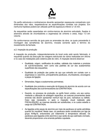 Os perfis estruturais e contramarcos deverão apresentar espessuras compatíveis com 
dimensões dos vãos, respeitando-se as especificações contidas nos projetos. Em 
nenhuma hipótese poderá ser utilizado perfil de espessura inferior a 1,6 mm. 
As esquadrias serão assentadas em contra-marcos de alumínio extrudado, fixados à 
alvenaria através de chumbadores e argamassa de cimento e areia, traço 1:3 em 
volume. 
Os contra-marcos servirão de guia para os arremates da obra, os quais precederão à 
montagem das serralherias de alumínio, iniciada somente após o término do 
revestimento da fachada. 
a.2. Inspeção da produção 
A inspeção da produção, independentemente do local onde está sendo fabricado, é 
requerida quando da execução de colagens estruturais de vidros realizadas em oficina 
e no caso de instalações pelo sistema pele de vidro. A inspeção deverá observar: 
ƒ Qualidade, origem, certificados de análise, validade dos materiais e produtos 
de sub-fornecedores, bem como dos padrões de cor dos acabamentos 
superficiais das esquadrias; 
ƒ Qualidade da proteção das partes de aço que entrarão em contato com a 
argamassa e o alumínio, principalmente parafusos, chumbadores, ancoragens 
e peças de ligação; 
ƒ Dimensões, folgas e acabamentos perimetrais; 
ƒ Qualidade dos produtos e execução da limpeza do alumínio de acordo com as 
especificações dos sub-fornecedores da CONTRATADA; 
ƒ Quando, no processo de produção, os perfis forem unidos, uns aos outros, 
mediante a utilização de soldagem específica, as costuras provenientes desta 
emenda não devem apresentar nenhum tipo de poro, rachadura ou defeito. 
Caso seja necessário, e após a inspeção visual realizada pela 
FISCALIZAÇÃO, as mesmas deverão ser substituídas, e os custos estarão a 
cargo da CONTRATADA; 
ƒ As ligações entre peças de alumínio por meio de parafusos só serão admitidas 
quando for inevitável. Neste caso, os parafusos serão constituídos por liga de 
grupo Al-Mg-Si, endurecidos por tratamento à temperatura elevada. Os 
parafusos para ligações entre alumínio e aço serão de aço cadmiado cromado, 
devendo proporcionar uma emenda perfeita e ajustada. 
REVISÃO MARÇO/2007 - PÁG. 334/638 - PARTE C 
 