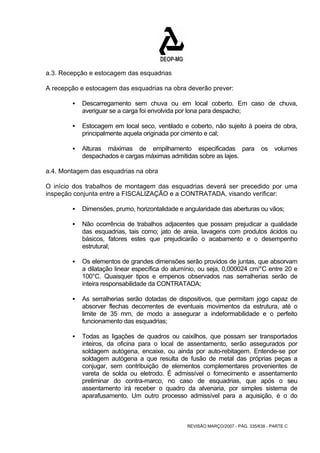 a.3. Recepção e estocagem das esquadrias 
A recepção e estocagem das esquadrias na obra deverão prever: 
ƒ Descarregamento sem chuva ou em local coberto. Em caso de chuva, 
averiguar se a carga foi envolvida por lona para despacho; 
ƒ Estocagem em local seco, ventilado e coberto, não sujeito à poeira de obra, 
principalmente aquela originada por cimento e cal; 
ƒ Alturas máximas de empilhamento especificadas para os volumes 
despachados e cargas máximas admitidas sobre as lajes. 
a.4. Montagem das esquadrias na obra 
O início dos trabalhos de montagem das esquadrias deverá ser precedido por uma 
inspeção conjunta entre a FISCALIZAÇÃO e a CONTRATADA, visando verificar: 
ƒ Dimensões, prumo, horizontalidade e angularidade das aberturas ou vãos; 
ƒ Não ocorrência de trabalhos adjacentes que possam prejudicar a qualidade 
das esquadrias, tais como; jato de areia, lavagens com produtos ácidos ou 
básicos, fatores estes que prejudicarão o acabamento e o desempenho 
estrutural; 
ƒ Os elementos de grandes dimensões serão providos de juntas, que absorvam 
a dilatação linear específica do alumínio, ou seja, 0,000024 cm/°C entre 20 e 
100°C. Quaisquer tipos e empenos observados nas serralherias serão de 
inteira responsabilidade da CONTRATADA; 
ƒ As serralherias serão dotadas de dispositivos, que permitam jogo capaz de 
absorver flechas decorrentes de eventuais movimentos da estrutura, até o 
limite de 35 mm, de modo a assegurar a indeformabilidade e o perfeito 
funcionamento das esquadrias; 
ƒ Todas as ligações de quadros ou caixilhos, que possam ser transportados 
inteiros, da oficina para o local de assentamento, serão assegurados por 
soldagem autógena, encaixe, ou ainda por auto-rebitagem. Entende-se por 
soldagem autógena a que resulta de fusão de metal das próprias peças a 
conjugar, sem contribuição de elementos complementares provenientes de 
vareta de solda ou eletrodo. É admissível o fornecimento e assentamento 
preliminar do contra-marco, no caso de esquadrias, que após o seu 
assentamento irá receber o quadro da alvenaria, por simples sistema de 
aparafusamento. Um outro processo admissível para a aquisição, é o do 
REVISÃO MARÇO/2007 - PÁG. 335/638 - PARTE C 
 