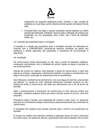 recebimento da esquadria totalmente pronta, incluindo o vidro, provida de 
protetores em suas faces, sendo retirado somente quando da limpeza final da 
obra; 
ƒ A limpeza final a ser dada, e quando necessária, deverá obedecer ao critério 
previsto pelo fabricante. Entretanto, deve-se evitar a utilização de produtos que 
contenham, em sua composição, cloro e flúor, sob a forma de hidróxido, 
ácidos, etc. 
a.5. Inspeção das esquadrias após a montagem 
A inspeção e a revisão das esquadrias após a montagem deverão ser efetuadas em 
conjunto com a CONTRATADA, buscando-se observar condições de aperto dos 
parafusos e rebites aparentes das esquadrias e acessórios de movimentação e 
segurança. 
a.6. Instalação 
Os contra-marcos serão posicionados no vão, com o auxílio de gabaritos metálicos, 
encaixados internamente, com a finalidade de conferir rigidez às peças e precisão no 
seu posicionamento. 
Através de cunhas de madeira, será efetuado o ajuste do contra-marco, a partir das 
taliscas do emboço, respeitando o alinhamento definido no projeto e considerando uma 
folga mínima para a execução do acabamento final do revestimento. 
Será efetuada a conferência do alinhamento, com uma régua de alumínio, posicionada 
nas taliscas, e o ajuste do nível, utilizando referências marcadas próximas ao vão. 
Desloca-se então o contra-marco, até obter seu alinhamento com o fio de prumo da 
fachada. 
Após o posicionamento e travamento do contra-marco no vão, deve-se conferir sua 
colocação, corrigindo qualquer desvio que tenha ocorrido quanto ao prumo, nível e/ou 
esquadro. 
Procede-se então a fixação, com argamassa de cimento e areia, traço 1:3, atendo-se 
para que os chumbadores estejam posicionados perpendicularmente aos montantes do 
contra-marco. 
A instalação dos caixilhos será iniciada somente após o término do revestimento da 
fachada. 
O encaixe do caixilho será efetuado mediante a aplicação prévia em todo o perímetro 
do contra-marco, de selante de silicone, especificado para esta finalidade. No encontro 
REVISÃO MARÇO/2007 - PÁG. 336/638 - PARTE C 
 