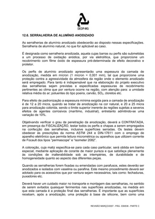 12.6. SERRALHERIA DE ALUMÍNIO ANODIZADO 
As serralherias de alumínio anodizado obedecerão ao disposto nessas especificações. 
Serralheria de alumínio natural, no que for aplicável ao caso. 
É designada como serralheria anodizada, aquela cujas barras ou perfis são submetidas 
a um processo de oxidação anódica, por via eletrolítica, que proporcione um 
recobrimento com filme óxido de espessura pré-determinada de efeito decorativo e 
protetor. 
Os perfis de alumínio anodizado apresentarão uma espessura da camada de 
anodização, medida em mícron (1 mícron = 0,001 mm), tal que proporcione uma 
proteção contra a agressividade da atmosfera da região onde o elemento anodizado 
será empregado. Para tanto é indispensável que na elaboração do projeto executivo 
das serralherias sejam previstas e especificadas espessuras de recobrimento 
pertinentes ao clima que por ventura ocorre na região, com atenção para: a umidade 
relativa média do ar; poluentes do tipo poeira, carvão, SO2, cloretos etc. 
Para efeito de padronização a espessura mínima exigida para a camada de anodização 
é de 12 a 20 micra, quando se tratar de anodização na cor natural, e 20 a 25 micra 
para anodização colorida, sendo o limite superior inerente às regiões sujeitas a severos 
efeitos de agentes corrosivos (marítimo, industrial), entretanto admitindo-se uma 
variação de 10%. 
Objetivando verificar o grau de penetração da anodização, deverá a CONTRATADA, 
em presença da FISCALIZAÇÃO, testar todos os perfis e chapas a serem empregados 
na confecção das serralherias, inclusive superfícies serradas. Os testes devem 
obedecer às prescrições da norma ASTM 244 e DIN-17611 com o emprego de 
aparelho eletrônico que permita leitura micrométrica ou aparelhos que utilizem corrente 
de Focault dos tipos “permascope” e “isometer 2082”. 
A coloração, cuja matiz especifica-se para cada caso particular, será obtida em banho 
especial, mediante aplicação de corante de maior pureza e que satisfaça plenamente 
às condições de inalterabilidade sob as intempéries, de durabilidade e de 
homogeneidade quanto ao aspecto das diferentes peças. 
Quando as serralherias forem fixadas ou emendadas com parafusos, estes deverão ser 
anodizados e isolados com vaselina ou parafina. Este mesmo procedimento deverá ser 
adotado para os acessórios que por ventura sejam necessários, tais como: fechaduras, 
puxadores etc. 
Deverá haver um cuidado maior no transporte e montagem das serralharias, no sentido 
de serem evitados quaisquer ferimentos nas superfícies anodizadas, na medida em 
que esta camada é a proteção final das serralherias. É importante que as superfícies 
recebam, após a anodização, uma proteção à base de silicone, bem como uma 
REVISÃO MARÇO/2007 - PÁG. 339/638 - PARTE C 
 