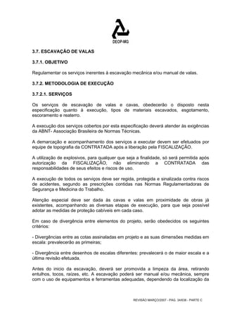 3.7. ESCAVAÇÃO DE VALAS 
3.7.1. OBJETIVO 
Regulamentar os serviços inerentes à escavação mecânica e/ou manual de valas. 
3.7.2. METODOLOGIA DE EXECUÇÃO 
3.7.2.1. SERVIÇOS 
Os serviços de escavação de valas e cavas, obedecerão o disposto nesta 
especificação quanto à execução, tipos de materiais escavados, esgotamento, 
escoramento e reaterro. 
A execução dos serviços cobertos por esta especificação deverá atender às exigências 
da ABNT- Associação Brasileira de Normas Técnicas. 
A demarcação e acompanhamento dos serviços a executar devem ser efetuados por 
equipe de topografia da CONTRATADA após a liberação pela FISCALIZAÇÃO. 
A utilização de explosivos, para qualquer que seja a finalidade, só será permitida após 
autorização da FISCALIZAÇÃO, não eliminando a CONTRATADA das 
responsabilidades de seus efeitos e riscos de uso. 
A execução de todos os serviços deve ser regida, protegida e sinalizada contra riscos 
de acidentes, segundo as prescrições contidas nas Normas Regulamentadoras de 
Segurança e Medicina do Trabalho. 
Atenção especial deve ser dada às cavas e valas em proximidade de obras já 
existentes, acompanhando as diversas etapas de execução, para que seja possível 
adotar as medidas de proteção cabíveis em cada caso. 
Em caso de divergência entre elementos do projeto, serão obedecidos os seguintes 
critérios: 
- Divergências entre as cotas assinaladas em projeto e as suas dimensões medidas em 
escala: prevalecerão as primeiras; 
- Divergência entre desenhos de escalas diferentes: prevalecerá o de maior escala e a 
última revisão efetuada. 
Antes do inicio da escavação, deverá ser promovida a limpeza da área, retirando 
entulhos, tocos, raízes, etc. A escavação poderá ser manual e/ou mecânica, sempre 
com o uso de equipamentos e ferramentas adequadas, dependendo da localização da 
REVISÃO MARÇO/2007 - PÁG. 34/638 - PARTE C 
 
