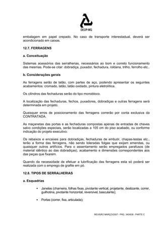 embalagem em papel crepado. No caso de transporte interestadual, deverá ser 
acondicionado em caixas. 
12.7. FERRAGENS 
a. Conceituação 
Sistemas acessórios das serralherias, necessários ao bom e correto funcionamento 
das mesmas. Pode-se citar: dobradiça, puxador, fechadura, roldana, trilho, ferrolho etc.. 
b. Considerações gerais 
As ferragens serão de latão, com partes de aço, podendo apresentar os seguintes 
acabamentos: cromado, latão, latão oxidado, pintura eletrolítica. 
Os cilindros das fechaduras serão do tipo monobloco. 
A localização das fechaduras, fechos, puxadores, dobradiças e outras ferragens será 
determinada em projeto. 
Quaisquer erros de posicionamento das ferragens correrão por conta exclusiva da 
CONTRATADA. 
As maçanetas das portas e as fechaduras compostas apenas de entradas de chaves 
salvo condições especiais, serão localizadas a 105 cm do piso acabado, ou conforme 
indicação do projeto executivo. 
Os rebaixos e encaixes para dobradiças, fechaduras de embutir, chapas-testas etc., 
terão a forma das ferragens, não sendo toleradas folgas que exijam emendas, ou 
quaisquer outros artifícios. Para o assentamento serão empregados parafusos (de 
material idêntico ao das dobradiças), acabamento e dimensões correspondentes aos 
das peças que fixarem. 
Quando da necessidade de efetuar a lubrificação das ferragens esta só poderá ser 
realizada com o emprego de grafite em pó. 
12.8. TIPOS DE SERRALHERIAS 
a. Esquadrias 
ƒ Janelas (charneira, folhas fixas, pivotante vertical, projetante, deslizante, correr, 
guilhotina, pivotante horizontal, reversível, basculante); 
REVISÃO MARÇO/2007 - PÁG. 340/638 - PARTE C 
ƒ Portas (correr, fixa, articulada); 
 