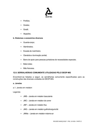 REVISÃO MARÇO/2007 - PÁG. 341/638 - PARTE C 
ƒ Portões; 
ƒ Grades; 
ƒ Gradil; 
ƒ Alçapões. 
b. Sistemas e acessórios diversos 
ƒ Guarda-corpo; 
ƒ Alambrados; 
ƒ Escada de marinheiro; 
ƒ Clarabóia e iluminação zenital; 
ƒ Barra de apoio para pessoas portadoras de necessidades especiais; 
ƒ Bate-rodas; 
ƒ Mão francesa. 
12.9. SERRALHERIAS COMUMENTE UTILIZADAS PELO DEOP-MG 
Encontram-se listadas a seguir, as serralherias comumente especificadas para as 
construções das diversas unidades do DEOP-MG. 
a. Janelas 
a.1. Janela em metalon 
Legenda: 
ƒ JMB – Janela em metalon basculante 
ƒ JMC – Janela em metalon de correr 
ƒ JMF – Janela em metalon fixa 
ƒ JMG – Janela em metalon guilhotina/guinchê 
ƒ JMMa – Janela em metalon máximo-ar 
 