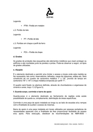 REVISÃO MARÇO/2007 - PÁG. 343/638 - PARTE C 
Legenda: 
ƒ PTM - Portão em metalon 
c.2. Portão de tela 
Legenda: 
ƒ PT - Portão de tela 
c.3. Portões em chapa e perfil de ferro 
Legenda: 
ƒ PCh – Portão de chapa 
d. Grades 
As grades de proteção das esquadrias são elementos metálicos que visam proteger os 
edifícios e são montadas junto às janelas e portas. Pode-se observar a seguir, os tipos 
de grades utilizadas. 
e. Alçapão 
É o elemento destinado a permitir e/ou limitar o acesso a locais onde esta medida se 
faz necessária, tais como: reservatórios, telhados, casas de máquinas, sótãos etc. Será 
constituído de um quadro de cantoneira metálica 1” x 1/8”, provido de tampa em 
cantoneira 7/8” x 1/8” e chapa metálica enrijecida por perfil “T”. 
O quadro será fixado na abertura definida, através de chumbadores e argamassa de 
cimento e areia, traço 1:3 (Figura 5). 
f. Guarda-corpo, corrimão e barra de apoio 
Guarda-corpo é o elemento destinado ao fechamento de regiões onde existe 
possibilidade de queda ou, simplesmente, delimitação de áreas específicas. 
Corrimão é uma peça de apoio instalada ao longo ou ao lado de escadas e/ou rampas 
com a finalidade de auxiliar o acesso às mesmas. 
Barra de apoio é uma peça instalada em locais utilizados por pessoas portadoras de 
necessidades especiais com a finalidade de lhes proporcionar facilidade de acesso 
e/ou apoio. Para execução, obedecer às recomendações da NBR-9050 - 
 