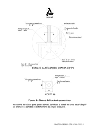 Acabamento piso 
Contra-piso 
Concreto estrutural 
Barra de D = 10mm 
REVISÃO MARÇO/2007 - PÁG. 347/638 - PARTE C 
D = 2" 
Furo D = 1/2" preenchido 
Flange chapa 14 
Parafuso de fixação 
Tubo de aço galvanizado 
A A 
10 10 
S - 8 
soldada na chapa 
com Sikadur 32 
Parafuso de fixação 
Tubo de aço galvanizado 
Flange chapa 14 
DETALHE DA FIXAÇÃO DO GUARDA-CORPO 
CORTE AA 
D = 2" 
S - 8 
Esp. = 1,9mm 
Esp. = 1,9mm 
Figuras 9 – Sistema de fixação de guarda-corpo 
O sistema de fixação para guarda-corpos, corrimãos e barras de apoio deverá seguir 
as orientações contidas no detalhamento do projeto executivo. 
 