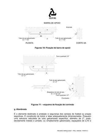 Ferro quadrado 1/2" 
Braçadeira de tubo de aço 
5 
REVISÃO MARÇO/2007 - PÁG. 348/638 - PARTE C 
A 
4 
Tubo de aço galvanizado A 
D = 1 1/2" 
Tubo de aço galvanizado 
D = 1 1/2" 
Arremate 
PLANTA 
BARRA DE APOIO 
CORTE AA 
90 
Figuras 10- Fixação de barra de apoio 
Tubo de aço galvanizado 
D = 2" 
Tubo de aço galvanizado 
D = 2" 
Ferro quadrado 1/2" 
Chumbador 
D = 2 1/4" 1/2" 
5 
2 
5 
4 
6 
Figuras 11 – esquema de fixação de corrimão 
g. Alambrado 
É o elemento destinado à proteção e segurança dos campos de futebol ou praças 
esportivas. É constituído de tubos e telas adequadamente dimensionados. Possuem 
uma estrutura reticulada de tubo galvanizado específico, diâmetro de 2”, preto, 
devidamente tratado e pintado, ou simplesmente galvanizado, espaçados de 2,70 a 
 