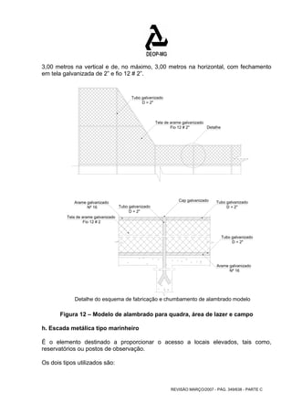 3,00 metros na vertical e de, no máximo, 3,00 metros na horizontal, com fechamento 
em tela galvanizada de 2” e fio 12 # 2”. 
Cap galvanizado Tubo galvanizado 
D = 2" 
Tubo galvanizado 
REVISÃO MARÇO/2007 - PÁG. 349/638 - PARTE C 
Tubo galvanizado 
Arame galvanizado 
Arame galvanizado 
Nº 16 
Tela de arame galvanizado 
Fio 12 # 2 
D = 2" 
Nº 16 
Tubo galvanizado 
Tela de arame galvanizado 
Fio 12 # 2" 
D = 2" 
Detalhe 
D = 2" 
Detalhe do esquema de fabricação e chumbamento de alambrado modelo 
Figura 12 – Modelo de alambrado para quadra, área de lazer e campo 
h. Escada metálica tipo marinheiro 
É o elemento destinado a proporcionar o acesso a locais elevados, tais como, 
reservatórios ou postos de observação. 
Os dois tipos utilizados são: 
 