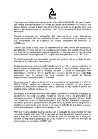 obra a ser executada e sempre com autorização da FISCALIZAÇÃO. As valas deverão 
ser abertas preferencialmente no sentido de jusante para montante e executadas em 
caixão (talude vertical), a partir dos pontos de lançamento ou de pontos onde seja 
viável o seu esgotamento por gravidade, caso ocorra presença de água durante a 
escavação. 
Durante a execução das escavações das valas ou cavas, estas deverão ser 
inspecionadas verificando-se a existência de solos com características e natureza tais 
que, comparadas com as exigências de projeto, necessitem ser removidos ou 
substituídos. 
O fundo das cavas e valas, antes do assentamento da obra, deverá ser regularizado, 
compactado e nivelado nas elevações indicadas em projeto, com uma tolerância de ± 1 
cm. Qualquer excesso de escavação ou depressão no fundo da cava ou vala, deve ser 
preenchido com material granular fino compactado, às expensas da CONTRATADA. 
O material escavado será depositado, sempre que possível, de um só lado da vala, 
afastado de 1,0 m da borda da escavação. 
Os taludes das escavações de profundidade superior a 1,50 m, quando realizados na 
vertical, devem ser escorados com peças de madeira ou perfis metálicos, assegurando 
estabilidade de acordo com a natureza do solo. O talude de escavação, com 
profundidade superior a 1,50 m, quando não escorado, deverá ter sua estabilidade 
assegurada com as paredes da cava rampada, em respeito às Normas 
Regulamentadoras do Ministério do Trabalho. 
De acordo com a natureza do terreno e a profundidade da escavação, a critério da 
FISCALIZAÇÃO, podem ser utilizados os seguintes materiais de escoramentos 
contínuo ou descontínuo: pontaletes, tábuas, pranchas do tipo macho e fêmea, em 
madeira, metal ou fibras plásticas, etc. 
Em relação a escavação mecânica, ela sempre se processará mediante o emprego de 
equipamento mecânico específico, função do tipo de solo e da profundidade de 
escavação desejada. A escavação poderá ser executada em talude inclinado, desde 
que previsto em projeto ou determinado pela FISCALIZAÇÃO. Na ocorrência de água, 
não sendo possível o escoamento natural pelo trecho à jusante, deverá ser previsto o 
esgotamento através de moto-bomba e um sistema definido de drenagem profunda, 
antes da execução de qualquer outro serviço na vala. 
Além das recomendações descritas acima, para a execução de escoramentos de valas 
com profundidade maior que 1,50 m, de valas para tubulações com diâmetro maior ou 
igual a 400 mm de valas em solo mole ou de valas em material de 3ª categoria, 
deverão ser seguidos as prescrições do Grupo específico, do Caderno de Encargos de 
Infra-estrutura ou consultado o DEOP-MG. 
REVISÃO MARÇO/2007 - PÁG. 35/638 - PARTE C 
 