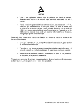 ƒ Tipo 1: não apresenta nenhum tipo de proteção ao corpo do usuário. 
Recomenda-se este tipo de escada para pequenas extensões, de até 2 
metros. 
ƒ Tipo 2: possui um gradil protetor ao redor do usuário. De acordo com a NR-18, 
a escada tipo marinheiro com 6,00 m (seis metros) ou mais de altura, será 
provida de gaiola protetora a partir de 2,00 m (dois metros) acima da base até 
1,00 m (um metro) acima da última superfície de trabalho. Para cada lance de 
9,00 m (nove metros) deve existir um patamar intermediário de descanso, 
protegido por guarda-corpo e rodapé. 
Estes dois tipos de escadas, devem ser fixadas em alvenaria, mediante a realização 
das seguintes etapas: 
ƒ Execução prévia de um furo, com profundidade mínima de 20 cm, para receber 
REVISÃO MARÇO/2007 - PÁG. 350/638 - PARTE C 
os chumbadores da escada; 
ƒ Preencher o furo com argamassa de assentamento traço volumétrico de 1:3 
(cimento e areia), ou mediante a utilização de argamassa grauteada especial; 
ƒ Introduzir os chumbadores, efetuar o acabamento ao redor do furo, retirando-se 
o excesso de argamassa ali existente. 
A fixação, em concreto, deverá ser executada através de chumbador mecânico em aço 
carbono ou inox para cargas médias e altas (tipo parabolt). 
 