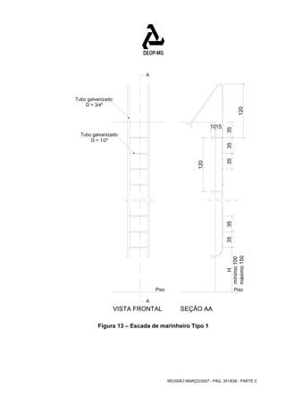 mínimo 100 
máximo 150 
Piso Piso 
REVISÃO MARÇO/2007 - PÁG. 351/638 - PARTE C 
A 
A 
Tubo galvanizado 
D = 3/4" 
Tubo galvanizado 
VISTA FRONTAL SEÇÃO AA 
D = 1/2" 
35 35 35 
H 35 35 
120 
1015 
120 
Figura 13 – Escada de marinheiro Tipo 1 
 
