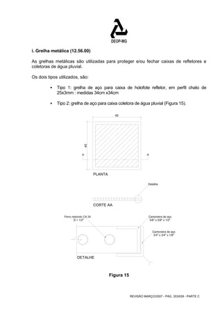 i. Grelha metálica (12.56.00) 
As grelhas metálicas são utilizadas para proteger e/ou fechar caixas de refletores e 
coletoras de água pluvial. 
Os dois tipos utilizados, são: 
ƒ Tipo 1: grelha de aço para caixa de holofote refletor, em perfil chato de 
A A 
REVISÃO MARÇO/2007 - PÁG. 353/638 - PARTE C 
25x3mm : medidas 34cm x34cm 
ƒ Tipo 2: grelha de aço para caixa coletora de água pluvial (Figura 15). 
PLANTA 
CORTE AA 
Cantoneira de aço 
5/8" x 5/8" x 1/2" 
DETALHE 
Detalhe 
Ferro redondo CA 24 
D = 1/2" 
Cantoneira de aço 
3/4" x 3/4" x 1/8" 
45 
45 
Figura 15 
 