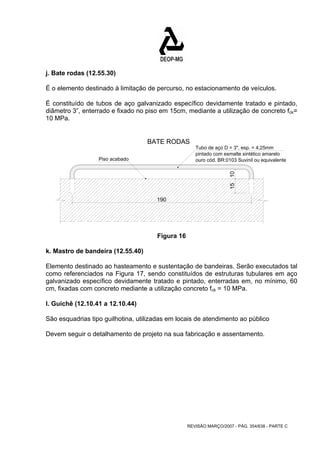 j. Bate rodas (12.55.30) 
É o elemento destinado à limitação de percurso, no estacionamento de veículos. 
É constituído de tubos de aço galvanizado específico devidamente tratado e pintado, 
diâmetro 3”, enterrado e fixado no piso em 15cm, mediante a utilização de concreto fck= 
10 MPa. 
BATE RODAS 
Tubo de aço D = 3", esp. = 4,25mm 
REVISÃO MARÇO/2007 - PÁG. 354/638 - PARTE C 
Piso acabado 
pintado com esmalte sintético amarelo 
ouro cód. BR:0103 Suvinil ou equivalente 
15 10 
190 
Figura 16 
k. Mastro de bandeira (12.55.40) 
Elemento destinado ao hasteamento e sustentação de bandeiras. Serão executados tal 
como referenciados na Figura 17, sendo constituídos de estruturas tubulares em aço 
galvanizado específico devidamente tratado e pintado, enterradas em, no mínimo, 60 
cm, fixadas com concreto mediante a utilização concreto fck = 10 MPa. 
I. Guichê (12.10.41 a 12.10.44) 
São esquadrias tipo guilhotina, utilizadas em locais de atendimento ao público 
Devem seguir o detalhamento de projeto na sua fabricação e assentamento. 
 