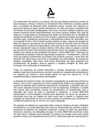 Os revestimentos de parede, em qualquer uma de suas etapas executivas: preparo de 
base (chapisco, emboço e reboco) ou revestimento final (cerâmicas, azulejos, pedras 
etc.), só poderão ser aplicados sobre superfícies limpas, varridas com vassoura ou 
escova de piaçava (e água, quando necessário), de modo que sejam completamente 
eliminadas as partículas desagregadas, bem como eventuais vestígios orgânicos que 
possam ocasionar futuros desprendimentos, tais como: gordura, fuligem, limo, grão de 
argila, etc. Fungos (bolor) e microorganismos podem ser removidos com a utilização de 
solução de hipoclorito de sódio (4% a 6% de cloro), seguida de lavagem da região com 
bastante água. Substâncias gordurosas e eflorescências podem ser eliminadas com 
uma solução de 5% a 10% de ácido muriático diluído em água, seguida de lavagem da 
área com água em abundância. Em se tratando da base de concreto, deve-se remover 
completamente a película de desmoldante, caso este tenha sido utilizado, com escova 
de aço, detergente e água ou lixadeira elétrica. Além disso, todos os pregos e arames 
que porventura tenham sido deixados pelas formas devem ser retirados ou cortados e 
tratados com zarcão de boa qualidade. Conforme a norma NBR-7200 - “Execução de 
revestimento de paredes e tetos de argamassas inorgânicas – Procedimento”; antes do 
início de qualquer procedimento de lavagem com produtos químicos, a base deve ser 
saturada com água limpa, para evitar a penetração, em profundidade, da solução de 
lavagem empregada. Além disso, esta norma recomenda que após quaisquer dos 
procedimentos de lavagem, deve-se esperar a completa secagem da base para 
prosseguir com a aplicação do revestimento. 
Todas as superfícies de parede destinadas a receber revestimento de qualquer 
espécie, sejam elas de alvenaria ou concreto, deverão ser integralmente recobertas por 
um chapisco de cimento e areia lavada grossa no traço em volume de 1:3 de 
consistência fluida e vigorosamente arremessado. 
A aplicação de chapisco inicial e de camadas subseqüentes de argamassa (emboço e 
reboco), bem como a aplicação de outros revestimentos fixados com argamassa, só 
poderá ser efetuada sobre superfícies previamente umedecidas, o suficiente para que 
não ocorra absorção da água necessária à cura da argamassa. Entretanto, a parede 
não deverá estar encharcada quando do assentamento do revestimento, pois a 
saturação dos poros da base é prejudicial à aderência. A norma NBR-7200 
desaconselha a pré-molhagem somente para alvenarias de blocos de concreto e 
recomenda para que em regiões de clima muito seco e quente, o chapisco seja 
protegido da ação direta do sol e do vento através de processos que mantenham a 
umidade da superfície por no mínimo 12 h, após a aplicação. 
Os emboços só poderão ser executados após a pega do chapisco de base, instalados 
os batentes (ou os contra-batentes), bem como os contramarcos de caixilhos e após a 
conclusão da cobertura do respectivo pavimento, quando se tratar de paramentos, 
internos ou externos, de edificações em geral. A norma NBR-7200 recomenda 3 dias 
de idade para o chapisco para aplicação do emboço ou camada única; para climas 
quentes e secos, com temperatura acima de 30°C, este prazo pode ser reduzido para 2 
REVISÃO MARÇO/2007 - PÁG. 357/638 - PARTE C 
 