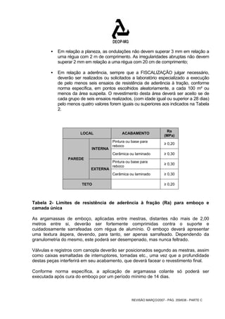 ƒ Em relação a planeza, as ondulações não devem superar 3 mm em relação a 
uma régua com 2 m de comprimento. As irregularidades abruptas não devem 
superar 2 mm em relação a uma régua com 20 cm de comprimento; 
ƒ Em relação a aderência, sempre que a FISCALIZAÇÃO julgar necessário, 
deverão ser realizados ou solicitados a laboratório especializado a execução 
de pelo menos seis ensaios de resistência de aderência à tração, conforme 
norma específica, em pontos escolhidos aleatoriamente, a cada 100 m² ou 
menos da área suspeita. O revestimento desta área deverá ser aceito se de 
cada grupo de seis ensaios realizados, (com idade igual ou superior a 28 dias) 
pelo menos quatro valores forem iguais ou superiores aos indicados na Tabela 
2. 
LOCAL ACABAMENTO Ra 
(MPa) 
Pintura ou base para 
reboco ≥ 0,20 
REVISÃO MARÇO/2007 - PÁG. 359/638 - PARTE C 
INTERNA 
Cerâmica ou laminado ≥ 0,30 
Pintura ou base para 
reboco ≥ 0,30 
PAREDE 
EXTERNA 
Cerâmica ou laminado ≥ 0,30 
TETO ≥ 0,20 
Tabela 2- Limites de resistência de aderência à fração (Ra) para emboço e 
camada única 
As argamassas de emboço, aplicadas entre mestras, distantes não mais de 2,00 
metros entre si, deverão ser fortemente comprimidas contra o suporte e 
cuidadosamente sarrafeadas com régua de alumínio. O emboço deverá apresentar 
uma textura áspera, devendo, para tanto, ser apenas sarrafeado. Dependendo da 
granulometria do mesmo, este poderá ser desempenado, mas nunca feltrado. 
Válvulas e registros com canopla deverão ser posicionados segundo as mestras, assim 
como caixas esmaltadas de interruptores, tomadas etc., uma vez que a profundidade 
destas peças interferirá em seu acabamento, que deverá facear o revestimento final. 
Conforme norma específica, a aplicação de argamassa colante só poderá ser 
executada após cura do emboço por um período mínimo de 14 dias. 
 