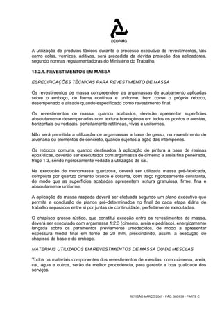 A utilização de produtos tóxicos durante o processo executivo de revestimentos, tais 
como colas, vernizes, aditivos, será precedida da devida proteção dos aplicadores, 
segundo normas regulamentadoras do Ministério do Trabalho. 
13.2.1. REVESTIMENTOS EM MASSA 
ESPECIFICAÇÕES TÉCNICAS PARA REVESTIMENTO DE MASSA 
Os revestimentos de massa compreendem as argamassas de acabamento aplicadas 
sobre o emboço, de forma contínua e uniforme, bem como o próprio reboco, 
desempenado e alisado quando especificado como revestimento final. 
Os revestimentos de massa, quando acabados, deverão apresentar superfícies 
absolutamente desempenadas com textura homogênea em todos os pontos e arestas, 
horizontais ou verticais, perfeitamente retilíneas, vivas e uniformes. 
Não será permitida a utilização de argamassas a base de gesso, no revestimento de 
alvenaria ou elementos de concreto, quando sujeitos a ação das intempéries. 
Os rebocos comuns, quando destinados à aplicação de pintura a base de resinas 
epoxídicas, deverão ser executados com argamassa de cimento e areia fina peneirada, 
traço 1:3, sendo rigorosamente vedada a utilização de cal. 
Na execução de monomassa quartzosa, deverá ser utilizada massa pré-fabricada, 
composta por quartzo cimento branco e corante, com traço rigorosamente constante, 
de modo que as superfícies acabadas apresentem textura granulosa, firme, fina e 
absolutamente uniforme. 
A aplicação de massa raspada deverá ser efetuada segundo um plano executivo que 
permita a conclusão de planos pré-determinados no final de cada etapa diária de 
trabalho separados entre si por juntas de continuidade, perfeitamente executadas. 
O chapisco grosso rústico, que constitui exceção entre os revestimentos de massa, 
deverá ser executado com argamassa 1:2:3 (cimento, areia e pedrisco), energicamente 
lançada sobre os paramentos previamente umedecidos, de modo a apresentar 
espessura média final em torno de 20 mm, prescindindo, assim, a execução do 
chapisco de base e do emboço. 
MATERIAIS UTILIZADOS EM REVESTIMENTOS DE MASSA OU DE MESCLAS 
Todos os materiais componentes dos revestimentos de mesclas, como cimento, areia, 
cal, água e outros, serão da melhor procedência, para garantir a boa qualidade dos 
serviços. 
REVISÃO MARÇO/2007 - PÁG. 360/638 - PARTE C 
 