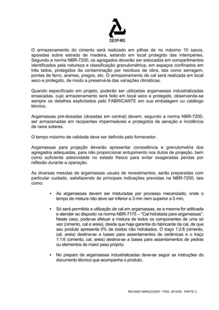 O armazenamento do cimento será realizado em pilhas de no máximo 10 sacos, 
apoiadas sobre estrado de madeira, estando em local protegido das intempéries. 
Segundo a norma NBR-7200, os agregados deverão ser estocados em compartimentos 
identificados pela natureza e classificação granulométrica, em espaços confinados em 
três lados, protegidos da contaminação por resíduos de obra, tais como serragem, 
pontas de ferro, arames, pregos, etc. O armazenamento de cal será realizada em local 
seco e protegido, de modo a preservá-la das variações climáticas. 
Quando especificado em projeto, poderão ser utilizadas argamassas industrializadas 
ensacadas, cujo armazenamento será feito em local seco e protegido, observando-se 
sempre os detalhes explicitados pelo FABRICANTE em sua embalagem ou catálogo 
técnico. 
Argamassas pré-dosadas (dosadas em central) devem, segundo a norma NBR-7200, 
ser armazenadas em recipientes impermeáveis e protegidos de aeração e incidência 
de raios solares. 
O tempo máximo de validade deve ser definido pelo fornecedor. 
Argamassas para projeção deverão apresentar consistência e granulometria dos 
agregados adequadas, para não proporcionar entupimento nos dutos de projeção, bem 
como suficiente adesividade no estado fresco para evitar exageradas perdas por 
reflexão durante a operação. 
As diversas mesclas de argamassas usuais de revestimentos, serão preparadas com 
particular cuidado, satisfazendo às principais indicações previstas na NBR-7200, tais 
como: 
ƒ As argamassas devem ser misturadas por processo mecanizado, onde o 
tempo de mistura não deve ser inferior a 3 min nem superior a 5 min; 
ƒ Só será permitida a utilização de cal em argamassas, se a mesma for aditivada 
e atender ao disposto na norma NBR-7175 – “Cal hidratada para argamassas”. 
Neste caso, pode-se efetuar a mistura de todos os componentes de uma só 
vez (cimento, cal e areia), desde que haja garantia do fabricante da cal, de que 
seu produto apresenta 0% de óxidos não hidratados. O traço 1:2:8 (cimento, 
cal, areia) destina-se a bases para assentamentos de cerâmicas e o traço 
1:1:6 (cimento, cal, areia) destina-se a bases para assentamentos de pedras 
ou elementos de maior peso próprio; 
ƒ No preparo de argamassas industrializadas deve-se seguir as instruções do 
documento técnico que acompanha o produto; 
REVISÃO MARÇO/2007 - PÁG. 361/638 - PARTE C 
 