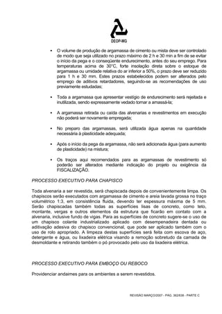 ƒ O volume de produção de argamassa de cimento ou mista deve ser controlado 
de modo que seja utilizado no prazo máximo de 2 h e 30 min a fim de se evitar 
o início da pega e o conseqüente endurecimento, antes do seu emprego. Para 
temperaturas acima de 30°C, forte insolação direta sobre o estoque de 
argamassa ou umidade relativa do ar inferior a 50%, o prazo deve ser reduzido 
para 1 h e 30 mm. Estes prazos estabelecidos podem ser alterados pelo 
emprego de aditivos retardadores, seguindo-se as recomendações de uso 
previamente estudadas; 
ƒ Toda a argamassa que apresentar vestígio de endurecimento será rejeitada e 
inutilizada, sendo expressamente vedado tornar a amassá-la; 
ƒ A argamassa retirada ou caída das alvenarias e revestimentos em execução 
não poderá ser novamente empregada; 
ƒ No preparo das argamassas, será utilizada água apenas na quantidade 
REVISÃO MARÇO/2007 - PÁG. 362/638 - PARTE C 
necessária à plasticidade adequada; 
ƒ Após o início da pega da argamassa, não será adicionada água (para aumento 
de plasticidade) na mistura; 
ƒ Os traços aqui recomendados para as argamassas de revestimento só 
poderão ser alterados mediante indicação do projeto ou exigência da 
FISCALIZAÇÃO. 
PROCESSO EXECUTIVO PARA CHAPISCO 
Toda alvenaria a ser revestida, será chapiscada depois de convenientemente limpa. Os 
chapiscos serão executados com argamassa de cimento e areia lavada grossa no traço 
volumétrico 1:3, em consistência fluida, devendo ter espessura máxima de 5 mm. 
Serão chapiscadas também todas as superfícies lisas de concreto, como teto, 
montante, vergas e outros elementos da estrutura que ficarão em contato com a 
alvenaria, inclusive fundo de vigas. Para as superfícies de concreto sugere-se o uso de 
um chapisco colante industrializado aplicado com desempenadeira dentada ou 
aditivação adesiva do chapisco convencional, que pode ser aplicado também com o 
uso de rolo apropriado. A limpeza destas superfícies será feita com escova de aço, 
detergente e água, ou lixadeira elétrica visando a remoção sobretudo da camada de 
desmoldante e retirando também o pó provocado pelo uso da lixadeira elétrica. 
PROCESSO EXECUTIVO PARA EMBOÇO OU REBOCO 
Providenciar andaimes para os ambientes a serem revestidos. 
 