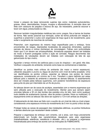 Iniciar o preparo da base removendo sujeiras tais como: materiais pulverulentos, 
graxas, óleos, desmoldantes, fungos, musgos e eflorescências. A remoção deve ser 
feita com vassoura de piaçaba e escova de aço. Se necessário, pode-se escovar e 
lavar com água, pressurizada ou não. 
Remover também irregularidades metálicas tais como: pregos, fios e barras de tirantes 
de forma. Não sendo possível sua remoção, cortar de forma profunda em relação à 
superfície e preencher o sulco com argamassa de traço igual à de revestimento, para 
evitar o surgimento de manchas de corrosão. 
Preencher, com argamassa do mesmo traço especificada para o emboço, furos 
provenientes de rasgos, depressões localizadas de pequenas dimensões, quebras 
parciais de blocos e ninhos (bicheiras) de concretagem. Falhas com profundidade 
maior que 5 cm devem ser encasquilhadas. Armaduras expostas devem ser tratadas 
de modo a ficarem protegidas contra a ação de corrosão. Rasgos decorrentes das 
instalações de tubulações devem ser tratadas com colocação de tela de aço 
galvanizado do tipo viveiro. 
Aguardar o tempo mínimo de carência para a cura do chapisco – em geral, três dias. 
Verificar o esquadro do ambiente, tomando como base os contramarcos e batentes. 
Identificar os pontos mais críticos do ambiente (de maior e menor espessura), 
utilizando esquadro e prumo ou régua de alumínio com nível de bolha acoplado. Uma 
vez identificados os pontos críticos, assentar as taliscas nos pontos de menor 
espessura, considerando um mínimo de 5 mm. Transferir o plano definido por estas 
taliscas para o restante do ambiente e assentar as demais taliscas. O assentamento 
deve ser iniciado pelas taliscas superiores, com posterior transferência da espessura 
para junto do piso por intermédio de um fio de prumo. 
As taliscas devem ser de cacos de azulejos, assentadas com a mesma argamassa que 
será utilizada para a execução do revestimento. Atentar para que sempre sejam 
previstas taliscas a 30 cm das bordas das paredes e/ou do teto, bem como qualquer 
outro detalhe de acabamento (quinas, vãos de portas e janelas, frisos ou molduras). O 
espaçamento entre as taliscas não deve ser superior a 1,8 m em ambas as direções. 
O taliscamento do teto deve ser feito com o auxílio de um nível de mão ou nível a laser, 
considerando uma espessura mínima do revestimento de 5 mm no ponto crítico da laje. 
Proteger todas as caixas de passagem das instalações elétricas, os pontos hidráulicos 
e demais aberturas que necessitem deste cuidado. 
Preparar a argamassa de emboço com cimento, cal e areia, com traço previamente 
determinado em função das características desejáveis para esta argamassa 
(trabalhabilidade, aderência, resistência à abrasão etc.), ou preparar a argamassa 
industrializada para emboço de acordo com as instruções do FABRICANTE. 
REVISÃO MARÇO/2007 - PÁG. 363/638 - PARTE C 
 