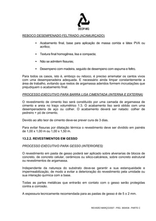 REBOCO DESEMPENADO FELTRADO (ACAMURÇADO) 
ƒ Acabamento final, base para aplicação de massa corrida e látex PVA ou 
REVISÃO MARÇO/2007 - PÁG. 365/638 - PARTE C 
acrílico; 
ƒ Textura final homogênea, lisa e compacta; 
ƒ Não se admitem fissuras; 
ƒ Desempeno com madeira, seguido de desempeno com espuma e feltro. 
Para todos os casos, isto é, emboço ou reboco, é preciso arrematar os cantos vivos 
com uma desempenadeira adequada. E necessário ainda limpar constantemente a 
área de trabalho, evitando que restos de argamassa aderidos formem incrustações que 
prejudiquem o acabamento final. 
PROCESSO EXECUTIVO PARA BARRA LISA CIMENTADA (INTERNA E EXTERNA) 
O revestimento de cimento liso será constituído por uma camada de argamassa de 
cimento e areia no traço volumétrico 1:3. O acabamento liso será obtido com uma 
desempenadeira de aço ou colher. O acabamento deverá ser natado: colher de 
pedreiro + pó de cimento. 
Devido ao alto teor de cimento deve-se prever cura de 3 dias. 
Para evitar fissuras por dilatação térmica o revestimento deve ser dividido em painéis 
de 1,00 x 1,00 m ou 1,00 x 1,50 m. 
13.2.2. REVESTIMENTOS EM GESSO 
PROCESSO EXECUTIVO PARA GESSO (INTERIORES) 
O revestimento em pasta de gesso poderá ser aplicado sobre alvenarias de blocos de 
concreto, de concreto celular, cerâmicos ou silico-calcáreos, sobre concreto estrutural 
ou revestimentos de argamassa. 
Independente da natureza do substrato deve-se garantir a sua estanqueidade e 
impermeabilização, de modo a evitar a deterioração do revestimento pela umidade ou 
sua interação química com a base. 
Todas as partes metálicas que entrarão em contato com o gesso serão protegidas 
contra a corrosão. 
A espessura tecnicamente recomendada para as pastas de gesso é de 5 ± 2 mm. 
 