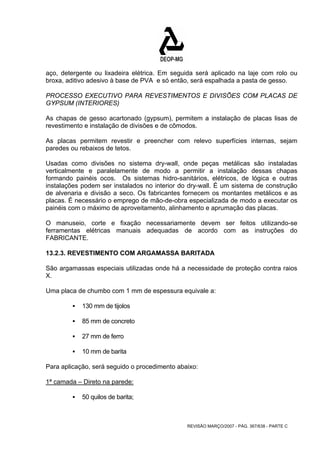 aço, detergente ou lixadeira elétrica. Em seguida será aplicado na laje com rolo ou 
broxa, aditivo adesivo à base de PVA e só então, será espalhada a pasta de gesso. 
PROCESSO EXECUTIVO PARA REVESTIMENTOS E DIVISÕES COM PLACAS DE 
GYPSUM (INTERIORES) 
As chapas de gesso acartonado (gypsum), permitem a instalação de placas lisas de 
revestimento e instalação de divisões e de cômodos. 
As placas permitem revestir e preencher com relevo superfícies internas, sejam 
paredes ou rebaixos de tetos. 
Usadas como divisões no sistema dry-wall, onde peças metálicas são instaladas 
verticalmente e paralelamente de modo a permitir a instalação dessas chapas 
formando painéis ocos. Os sistemas hidro-sanitários, elétricos, de lógica e outras 
instalações podem ser instalados no interior do dry-wall. É um sistema de construção 
de alvenaria e divisão a seco. Os fabricantes fornecem os montantes metálicos e as 
placas. É necessário o emprego de mão-de-obra especializada de modo a executar os 
painéis com o máximo de aproveitamento, alinhamento e aprumação das placas. 
O manuseio, corte e fixação necessariamente devem ser feitos utilizando-se 
ferramentas elétricas manuais adequadas de acordo com as instruções do 
FABRICANTE. 
13.2.3. REVESTIMENTO COM ARGAMASSA BARITADA 
São argamassas especiais utilizadas onde há a necessidade de proteção contra raios 
X. 
Uma placa de chumbo com 1 mm de espessura equivale a: 
REVISÃO MARÇO/2007 - PÁG. 367/638 - PARTE C 
ƒ 130 mm de tijolos 
ƒ 85 mm de concreto 
ƒ 27 mm de ferro 
ƒ 10 mm de barita 
Para aplicação, será seguido o procedimento abaixo: 
1ª camada – Direto na parede: 
ƒ 50 quilos de barita; 
 