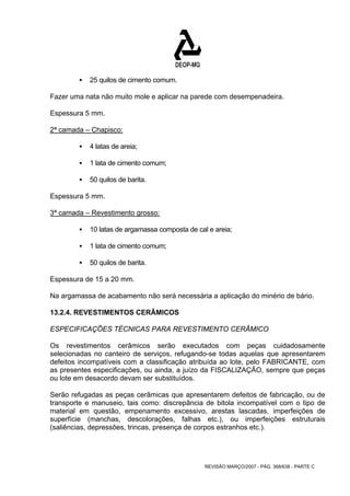 REVISÃO MARÇO/2007 - PÁG. 368/638 - PARTE C 
ƒ 25 quilos de cimento comum. 
Fazer uma nata não muito mole e aplicar na parede com desempenadeira. 
Espessura 5 mm. 
2ª camada – Chapisco: 
ƒ 4 latas de areia; 
ƒ 1 lata de cimento comum; 
ƒ 50 quilos de barita. 
Espessura 5 mm. 
3ª camada – Revestimento grosso: 
ƒ 10 latas de argamassa composta de cal e areia; 
ƒ 1 lata de cimento comum; 
ƒ 50 quilos de barita. 
Espessura de 15 a 20 mm. 
Na argamassa de acabamento não será necessária a aplicação do minério de bário. 
13.2.4. REVESTIMENTOS CERÂMICOS 
ESPECIFICAÇÕES TÉCNICAS PARA REVESTIMENTO CERÂMICO 
Os revestimentos cerâmicos serão executados com peças cuidadosamente 
selecionadas no canteiro de serviços, refugando-se todas aquelas que apresentarem 
defeitos incompatíveis com a classificação atribuída ao lote, pelo FABRICANTE, com 
as presentes especificações, ou ainda, a juízo da FISCALIZAÇÃO, sempre que peças 
ou lote em desacordo devam ser substituídos. 
Serão refugadas as peças cerâmicas que apresentarem defeitos de fabricação, ou de 
transporte e manuseio, tais como: discrepância de bitola incompatível com o tipo de 
material em questão, empenamento excessivo, arestas lascadas, imperfeições de 
superfície (manchas, descolorações, falhas etc.), ou imperfeições estruturais 
(saliências, depressões, trincas, presença de corpos estranhos etc.). 
 