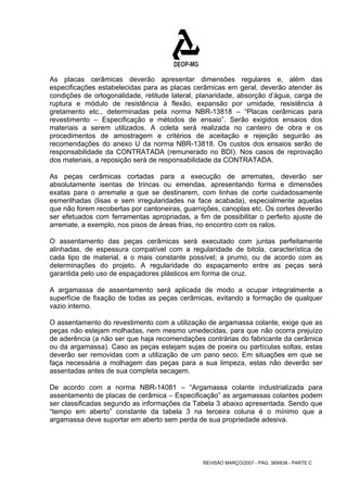 As placas cerâmicas deverão apresentar dimensões regulares e, além das 
especificações estabelecidas para as placas cerâmicas em geral, deverão atender às 
condições de ortogonalidade, retitude lateral, planaridade, absorção d’água, carga de 
ruptura e módulo de resistência à flexão, expansão por umidade, resistência à 
gretamento etc., determinadas pela norma NBR-13818 – “Placas cerâmicas para 
revestimento – Especificação e métodos de ensaio”. Serão exigidos ensaios dos 
materiais a serem utilizados. A coleta será realizada no canteiro de obra e os 
procedimentos de amostragem e critérios de aceitação e rejeição seguirão as 
recomendações do anexo U da norma NBR-13818. Os custos dos ensaios serão de 
responsabilidade da CONTRATADA (remunerado no BDI). Nos casos de reprovação 
dos materiais, a reposição será de responsabilidade da CONTRATADA. 
As peças cerâmicas cortadas para a execução de arremates, deverão ser 
absolutamente isentas de trincas ou emendas, apresentando forma e dimensões 
exatas para o arremate a que se destinarem, com linhas de corte cuidadosamente 
esmerilhadas (lisas e sem irregularidades na face acabada), especialmente aquelas 
que não forem recobertas por cantoneiras, guarnições, canoplas etc. Os cortes deverão 
ser efetuados com ferramentas apropriadas, a fim de possibilitar o perfeito ajuste de 
arremate, a exemplo, nos pisos de áreas frias, no encontro com os ralos. 
O assentamento das peças cerâmicas será executado com juntas perfeitamente 
alinhadas, de espessura compatível com a regularidade de bitola, característica de 
cada tipo de material, e o mais constante possível; a prumo, ou de acordo com as 
determinações do projeto. A regularidade do espaçamento entre as peças será 
garantida pelo uso de espaçadores plásticos em forma de cruz. 
A argamassa de assentamento será aplicada de modo a ocupar integralmente a 
superfície de fixação de todas as peças cerâmicas, evitando a formação de qualquer 
vazio interno. 
O assentamento do revestimento com a utilização de argamassa colante, exige que as 
peças não estejam molhadas, nem mesmo umedecidas, para que não ocorra prejuízo 
de aderência (a não ser que haja recomendações contrárias do fabricante da cerâmica 
ou da argamassa). Caso as peças estejam sujas de poeira ou partículas soltas, estas 
deverão ser removidas com a utilização de um pano seco. Em situações em que se 
faça necessária a molhagem das peças para a sua limpeza, estas não deverão ser 
assentadas antes de sua completa secagem. 
De acordo com a norma NBR-14081 – “Argamassa colante industrializada para 
assentamento de placas de cerâmica – Especificação” as argamassas colantes podem 
ser classificadas segundo as informações da Tabela 3 abaixo apresentada. Sendo que 
“tempo em aberto” constante da tabela 3 na terceira coluna é o mínimo que a 
argamassa deve suportar em aberto sem perda de sua propriedade adesiva. 
REVISÃO MARÇO/2007 - PÁG. 369/638 - PARTE C 
 