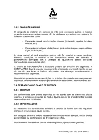 3.8.2. CONDIÇÕES GERAIS 
O transporte de material em carrinho de mão será executado quando o material 
proveniente das escavações manuais não for totalmente aproveitado nos reaterros de 
valas em ocasiões tais como: 
ƒ Escavação manual para fundações diversas (cintamento, sapatas, tubulões, 
REVISÃO MARÇO/2007 - PÁG. 37/638 - PARTE C 
estacas, etc.); 
ƒ Escavação manual para tubulações em geral (redes de água, esgoto, elétrica, 
lógica, incêndio, etc.). 
A carga manual só será executada quando não for possível a carga mecânica. 
Havendo condições, o material a ser transportado deverá ser estocado e 
posteriormente carregado com a utilização de equipamento pesado adequado 
(carregadeiras, escavadeiras, etc.). 
A critério da FISCALIZAÇÃO o transporte poderá ser efetuado em caçambas. A 
CONTRATADA deverá respeitar rigorosamente a legislação municipal vigente no que 
diz respeito aos locais e horários adequados para descarga, estacionamento e 
recolhimento das caçambas. 
Os materiais provenientes de demolições ou entulhos não poderão ser carregados em 
caçambas juntamente com materiais provenientes de escavações, desmatamento, etc. 
3.9. TERRAPLENO DE CAMPO DE FUTEBOL 
3.9.1. OBJETIVO 
De conformidade com projeto específico ou de acordo com as dimensões oficiais 
vigentes, o terrapleno de campo de futebol deverá atender os procedimentos técnicos 
necessários a sua construção. 
3.9.2. ESPECIFICAÇÕES 
As instruções ora apresentadas atendem a campos de futebol que não requeiram 
drenagem profunda para águas pluviais. 
Em situações em que o terreno necessitar da execução destes serviços, utilizar drenos 
padronizados ou adotar projeto de drenagem específico. 
O acabamento final será em piso de terra compactado, tipo saibro ou gramado. 
 