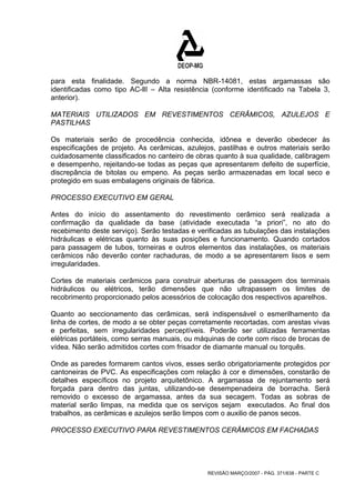 para esta finalidade. Segundo a norma NBR-14081, estas argamassas são 
identificadas como tipo AC-llI – Alta resistência (conforme identificado na Tabela 3, 
anterior). 
MATERIAIS UTILIZADOS EM REVESTIMENTOS CERÂMICOS, AZULEJOS E 
PASTILHAS 
Os materiais serão de procedência conhecida, idônea e deverão obedecer às 
especificações de projeto. As cerâmicas, azulejos, pastilhas e outros materiais serão 
cuidadosamente classificados no canteiro de obras quanto à sua qualidade, calibragem 
e desempenho, rejeitando-se todas as peças que apresentarem defeito de superfície, 
discrepância de bitolas ou empeno. As peças serão armazenadas em local seco e 
protegido em suas embalagens originais de fábrica. 
PROCESSO EXECUTIVO EM GERAL 
Antes do início do assentamento do revestimento cerâmico será realizada a 
confirmação da qualidade da base (atividade executada “a priori”, no ato do 
recebimento deste serviço). Serão testadas e verificadas as tubulações das instalações 
hidráulicas e elétricas quanto às suas posições e funcionamento. Quando cortados 
para passagem de tubos, torneiras e outros elementos das instalações, os materiais 
cerâmicos não deverão conter rachaduras, de modo a se apresentarem lisos e sem 
irregularidades. 
Cortes de materiais cerâmicos para construir aberturas de passagem dos terminais 
hidráulicos ou elétricos, terão dimensões que não ultrapassem os limites de 
recobrimento proporcionado pelos acessórios de colocação dos respectivos aparelhos. 
Quanto ao seccionamento das cerâmicas, será indispensável o esmerilhamento da 
linha de cortes, de modo a se obter peças corretamente recortadas, com arestas vivas 
e perfeitas, sem irregularidades perceptíveis. Poderão ser utilizadas ferramentas 
elétricas portáteis, como serras manuais, ou máquinas de corte com risco de brocas de 
vídea. Não serão admitidos cortes com frisador de diamante manual ou torquês. 
Onde as paredes formarem cantos vivos, esses serão obrigatoriamente protegidos por 
cantoneiras de PVC. As especificações com relação à cor e dimensões, constarão de 
detalhes específicos no projeto arquitetônico. A argamassa de rejuntamento será 
forçada para dentro das juntas, utilizando-se desempenadeira de borracha. Será 
removido o excesso de argamassa, antes da sua secagem. Todas as sobras de 
material serão limpas, na medida que os serviços sejam executados. Ao final dos 
trabalhos, as cerâmicas e azulejos serão limpos com o auxilio de panos secos. 
PROCESSO EXECUTIVO PARA REVESTIMENTOS CERÂMICOS EM FACHADAS 
REVISÃO MARÇO/2007 - PÁG. 371/638 - PARTE C 
 