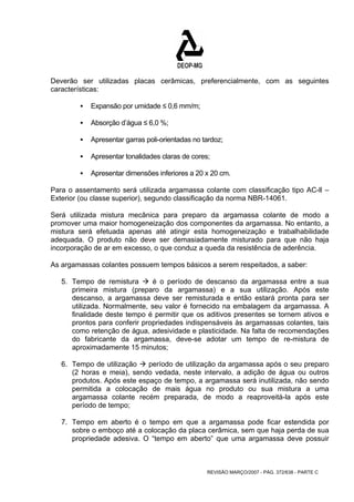 Deverão ser utilizadas placas cerâmicas, preferencialmente, com as seguintes 
características: 
REVISÃO MARÇO/2007 - PÁG. 372/638 - PARTE C 
ƒ Expansão por umidade ≤ 0,6 mm/m; 
ƒ Absorção d’água ≤ 6,0 %; 
ƒ Apresentar garras poli-orientadas no tardoz; 
ƒ Apresentar tonalidades claras de cores; 
ƒ Apresentar dimensões inferiores a 20 x 20 cm. 
Para o assentamento será utilizada argamassa colante com classificação tipo AC-ll – 
Exterior (ou classe superior), segundo classificação da norma NBR-14061. 
Será utilizada mistura mecânica para preparo da argamassa colante de modo a 
promover uma maior homogeneização dos componentes da argamassa. No entanto, a 
mistura será efetuada apenas até atingir esta homogeneização e trabalhabilidade 
adequada. O produto não deve ser demasiadamente misturado para que não haja 
incorporação de ar em excesso, o que conduz a queda da resistência de aderência. 
As argamassas colantes possuem tempos básicos a serem respeitados, a saber: 
5. Tempo de remistura Æ é o período de descanso da argamassa entre a sua 
primeira mistura (preparo da argamassa) e a sua utilização. Após este 
descanso, a argamassa deve ser remisturada e então estará pronta para ser 
utilizada. Normalmente, seu valor é fornecido na embalagem da argamassa. A 
finalidade deste tempo é permitir que os aditivos presentes se tornem ativos e 
prontos para conferir propriedades indispensáveis às argamassas colantes, tais 
como retenção de água, adesividade e plasticidade. Na falta de recomendações 
do fabricante da argamassa, deve-se adotar um tempo de re-mistura de 
aproximadamente 15 minutos; 
6. Tempo de utilização Æ período de utilização da argamassa após o seu preparo 
(2 horas e meia), sendo vedada, neste intervalo, a adição de água ou outros 
produtos. Após este espaço de tempo, a argamassa será inutilizada, não sendo 
permitida a colocação de mais água no produto ou sua mistura a uma 
argamassa colante recém preparada, de modo a reaproveitá-la após este 
período de tempo; 
7. Tempo em aberto é o tempo em que a argamassa pode ficar estendida por 
sobre o emboço até a colocação da placa cerâmica, sem que haja perda de sua 
propriedade adesiva. O “tempo em aberto” que uma argamassa deve possuir 
 