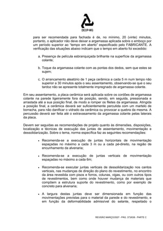 para ser recomendada para fachada é de, no mínimo, 20 (vinte) minutos, 
portanto, o aplicador não deve deixar a argamassa aplicada sobre o emboço por 
um período superior ao “tempo em aberto” especificado pelo FABRICANTE. A 
verificação das situações abaixo indicam que o tempo em aberto foi excedido: 
a. Presença de película esbranquiçada brilhante na superfície da argamassa 
colante; 
b. Toque da argamassa colante com as pontas dos dedos, sem que estes se 
sujem; 
c. O arrancamento aleatório de 1 peça cerâmica a cada 5 m num tempo não 
superior a 30 minutos após o seu assentamento, observando-se que o seu 
tardoz não se apresente totalmente impregnado de argamassa colante. 
Em seu assentamento, a placa cerâmica será aplicada sobre os cordões de argamassa 
colante na parede ligeiramente fora de posição, sendo, em seguida, pressionada e 
arrastada até a sua posição final, de modo a romper os filetes da argamassa. Atingida 
a posição final, a cerâmica deverá ser suficientemente percutida com um martelo de 
borracha, para não danificar o vidrado da cerâmica ou provocar a quebra da mesma. A 
percussão deverá ser feita até o extravasamento da argamassa colante pelas laterais 
da placa. 
Devem ser seguidas as recomendações de projeto quanto às dimensões, disposições, 
localização e técnicas de execução das juntas de assentamento, movimentação e 
dessolidarização. Sobre o tema, norma específica faz as seguintes recomendações: 
• Recomenda-se a execução de juntas horizontais de movimentação 
espaçadas no máximo a cada 3 m ou a cada pé-direito, na região de 
encunhamento da alvenaria; 
• Recomenda-se a execução de juntas verticais de movimentação 
espaçadas no máximo a cada 6m; 
• Recomenda-se executar juntas verticais de dessolidarização nos cantos 
verticais, nas mudanças de direção do plano do revestimento, no encontro 
da área revestida com pisos e forros, colunas, vigas, ou com outros tipos 
de revestimentos, bem como onde houver mudança de materiais que 
compõem a estrutura suporte do revestimento, como por exemplo de 
concreto para alvenaria; 
• A largura destas juntas deve ser dimensionada em função das 
movimentações previstas para o material da parede e do revestimento, e 
em função da deformabilidade admissível do selante, respeitado o 
REVISÃO MARÇO/2007 - PÁG. 373/638 - PARTE C 
 