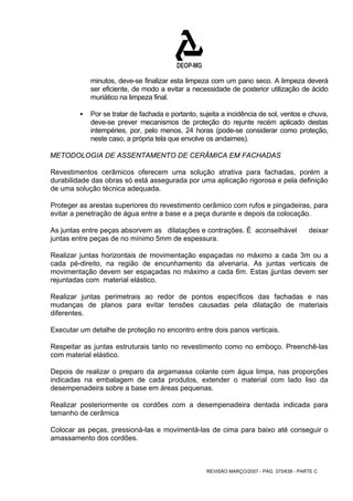 minutos, deve-se finalizar esta limpeza com um pano seco. A limpeza deverá 
ser eficiente, de modo a evitar a necessidade de posterior utilização de ácido 
muriático na limpeza final. 
ƒ Por se tratar de fachada e portanto, sujeita a incidência de sol, ventos e chuva, 
deve-se prever mecanismos de proteção do rejunte recém aplicado destas 
intempéries, por, pelo menos, 24 horas (pode-se considerar como proteção, 
neste caso, a própria tela que envolve os andaimes). 
METODOLOGIA DE ASSENTAMENTO DE CERÂMICA EM FACHADAS 
Revestimentos cerâmicos oferecem uma solução atrativa para fachadas, porém a 
durabilidade das obras só está assegurada por uma aplicação rigorosa e pela definição 
de uma solução técnica adequada. 
Proteger as arestas superiores do revestimento cerâmico com rufos e pingadeiras, para 
evitar a penetração de água entre a base e a peça durante e depois da colocação. 
As juntas entre peças absorvem as dilatações e contrações. É aconselhável deixar 
juntas entre peças de no mínimo 5mm de espessura. 
Realizar juntas horizontais de movimentação espaçadas no máximo a cada 3m ou a 
cada pé-direito, na região de encunhamento da alvenaria. As juntas verticais de 
movimentação devem ser espaçadas no máximo a cada 6m. Estas jjuntas devem ser 
rejuntadas com material elástico. 
Realizar juntas perimetrais ao redor de pontos específicos das fachadas e nas 
mudanças de planos para evitar tensões causadas pela dilatação de materiais 
diferentes. 
Executar um detalhe de proteção no encontro entre dois panos verticais. 
Respeitar as juntas estruturais tanto no revestimento como no emboço. Preenchê-las 
com material elástico. 
Depois de realizar o preparo da argamassa colante com água limpa, nas proporções 
indicadas na embalagem de cada produtos, extender o material com lado liso da 
desempenadeira sobre a base em áreas pequenas. 
Realizar posteriormente os cordões com a desempenadeira dentada indicada para 
tamanho de cerâmica 
Colocar as peças, pressioná-las e movimentá-las de cima para baixo até conseguir o 
amassamento dos cordões. 
REVISÃO MARÇO/2007 - PÁG. 375/638 - PARTE C 
 