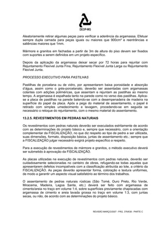 Aleatoriamente retirar algumas peças para verificar a aderência da argamassa. Efetuar 
sempre dupla camada para peças iguais ou maiores que 900cm² e reentrâncias e 
saliências maiores que 1mm. 
Mármore e granitos em fachadas a partir de 3m de altura do piso devem ser fixados 
com suportes a serem definidos em um projeto específico. 
Depois da aplicação da argamassa deixar secar por 72 horas para rejuntar com 
Rejuntamento Flexível Junta Fina, Rejuntamento Flexível Junta Larga ou Rejuntamento 
Flexível Junta. 
PROCESSO EXECUTIVO PARA PASTILHAS 
Pastilhas de porcelana ou de vidro, por apresentarem baixa porosidade e absorção 
d’água, assim como o grés-porcelanato, deverão ser assentadas com argamassas 
colantes com adições poliméricas, que assentam e rejuntam as pastilhas ao mesmo 
tempo. A argamassa é espalhada tanto na parede como no verso das pastilhas. Aplica-se 
a placa de pastilhas na parede batendo-se com a desempenadeira de madeira na 
superfície do papel da placa. Após a pega do material de assentamento, o papel é 
retirado com simples umedecimento e lavagem, procedendo-se em seguida se 
necessário o retoque do rejuntamento, com o mesmo material do assentamento. 
13.2.5. REVESTIMENTOS EM PEDRAS NATURAIS 
Os revestimentos com pedras naturais deverão ser executados estritamente de acordo 
com as determinações do projeto básico e, sempre que necessário, com a orientação 
complementar da FISCALIZAÇÃO, no que diz respeito ao tipo de pedra a ser utilizada, 
suas dimensões, formato, disposição básica, juntas de assentamento etc.; sempre que 
a FISCALIZAÇÃO julgar necessário exigirá projeto específico a respeito. 
Para a execução de revestimentos de mármore e granitos, o método executivo deverá 
ser submetido à aprovação da FISCALIZAÇÃO. 
As placas utilizadas na execução de revestimentos com pedras naturais, deverão ser 
cuidadosamente selecionadas no canteiro de obras, refugando-se todas aquelas que 
apresentarem defeitos incompatíveis com a classificação atribuída ao lote, a critério da 
FISCALIZAÇÃO. As peças deverão apresentar forma, coloração e textura uniformes, 
de modo a garantir um aspecto visual satisfatório ao término dos trabalhos. 
O assentamento de pedras naturais rústicas (São Tomé, Ouro Preto, Rio Verde, 
Miracema, Madeira, Lagoa Santa, etc.) deverá ser feito com argamassa de 
cimento/areia no traço em volume 1:4, sobre superfícies previamente chapiscadas com 
argamassa de cimento e areia lavada grossa no traço em volume 1:3, com juntas 
secas, ou não, de acordo com as determinações do projeto básico. 
REVISÃO MARÇO/2007 - PÁG. 376/638 - PARTE C 
 