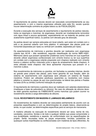 O rejuntamento de pedras naturais deverá ser executado concomitantemente ao seu 
assentamento, e com a mesma argamassa utilizada para este fim, exceto quando 
houver determinação contrária do projeto básico ou da FISCALIZAÇÃO. 
Durante a execução dos serviços de assentamento e rejuntamento de pedras naturais, 
todos os respingos e manchas, de argamassa, deverão ser imediatamente removidos 
com água limpa e escova apropriada, especialmente em se tratando de pedras com 
acabamento superficial rústico, ou pedras com elevado grau de absorção. 
As pedras devem ser sempre estocadas em local coberto, sem estar em contato com o 
solo e se possível coberto com lona plástica. A estocagem das placas pode ser 
horizontal (separadas por ripas) ou vertical (em cavalete, separadas por ripas). 
Os assentamentos de mármores e granitos deverão ser realizados com argamassa 
colante tipo AC-lll – Alta resistência, segundo classificação da norma NBR-14081. 
Mármores claros que possam apresentar problemas como manchas em sua superfície 
deverão utilizar argamassa confeccionada com cimento branco ou ter sua superfície 
em contato com a argamassa colante preparada com chapisco realizado com cimento 
branco e adesivo acrílico misturado junto a água de amassamento deste chapisco. A 
areia utilizada neste chapisco não deve apresentar impurezas que possam vir a 
manchar a placa. 
Nos revestimentos de mármores ou granitos, em fachadas ou paredes internas, devido 
ao grande peso próprio das placas, para maior garantia de sua fixação, além do 
sistema de assentamento com argamassa será utilizado um sistema de fixação 
mecânica. Podem ser utilizados parafusos (aparentes ou recobertos com massa 
plástica e corante) ou peças de aço inox posicionadas na lateral das pedras e fixadas 
na base (G-fix ou similar) conforme indicação do projeto. 
O rejuntamento de mármores e granitos deve ser realizado com selantes elastoméricos 
(mastiques a base de poliuretano ou silicone). No caso da utilização de silicone deve-se 
obter garantia expressa do FABRICANTE contra manchas que podem ocorrer no 
revestimento devido a carga eletrostática do silicone. 
13.2.6. REVESTIMENTO EM MADEIRA E LAMINADO MELAMÍNICO 
Os revestimentos de madeira deverão ser executados estritamente de acordo com as 
presentes especificações e com as determinações do projeto básico, observando-se 
ainda, no que couber, as determinações específicas para os serviços de marcenaria. 
A madeira utilizada na execução do revestimento deverá ser seca, isenta de nós, 
cavidades, carunchos, fendas e de todo e qualquer defeito que possa comprometer a 
sua durabilidade, resistência e aspecto, de conformidade com as especificações de 
projeto. Serão recusadas todas as peças empenadas, torcidas, portadoras de 
quaisquer outras imperfeições ou confeccionadas com madeiras de tipos diferentes. As 
REVISÃO MARÇO/2007 - PÁG. 377/638 - PARTE C 
 