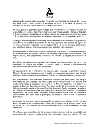 placas serão armazenadas no sentido horizontal e empilhadas até a altura de 1 metro, 
em local coberto, seco, nivelado e ventilado, de modo a se evitar o contato com 
substâncias nocivas, danos e outras condições prejudiciais. 
O entarugamento (barrotes) para fixação dos revestimentos de madeira deverá ser 
executado com sarrafos de pinho devidamente aparelhados, seção retangular de 2,0cm 
x 5,0cm, aplicados horizontalmente sobre emboço de argamassa de cimento e areia 
1:4, perfeitamente desempenado, a intervalos regulares e nunca superiores a 40 cm. 
A fixação do entarugamento (barrotes), deverá ser feita exclusivamente com parafusos 
zincados de rosca soberba, diâmetro de 4,5 mm, aplicados com buchas de “nylon” 8 x 
40 mm, a intervalos regulares e nunca superiores a 1,0 m, um em cada extremidade 
dos sarrafos e quantos forem necessários, nas posições intermediárias. 
Os revestimentos de madeira maciça, deverão ser executados com tábuas de mogno, 
ou madeira de lei equivalente, dotadas de encaixes longitudinais “macho-fêmea”, com 
largura de 100 mm, descontada a dimensão do “macho”, e espessura mínima de 16 
mm. 
As tábuas de revestimento deverão ser fixadas, no entarugamento de pinho, por 
intermédio de pregos sem cabeça, no mínimo, dois por ligação, convenientemente 
repuxados e recobertos com cera apropriada. 
O assentamento de revestimento de madeira, com encaixes longitudinais “macho-fêmea”, 
deverá ser executado com o auxílio de espaçador adequado, que garanta 
aberturas de junta exatamente constantes e iguais em toda extensão do revestimento. 
Os revestimentos com laminado melamínico deverão ser executados com chapas 
laminadas de alta pressão, de composição fenólico-melamínica, com textura lisa, 
acabamento fosco e espessura nunca inferior a 1,0 mm, assentes com adesivo de 
contato a base de borracha sintética. As placas serão de procedência conhecida e 
idônea e deverão obedecer às especificações de projeto. Serão isentas de rachaduras 
ou defeitos capazes de comprometer sua firmeza, resistência à absorção de umidade e 
flexibilidade. As placas serão apoiadas horizontalmente sobre ripas de madeira, e 
armazenadas em local seco e protegido, de modo a evitar danos e condições 
prejudiciais. 
As chapas de laminado melamínico deverão ser assentes com juntas de 1,5 mm; nas 
emendas coplanares, o assentamento deverá ser com junta seca. Em ambos os casos, 
as linhas de corte deverão ser absolutamente precisas e com acabamento de topo 
esmerado. 
O emboço, para assentamento de laminado melamínico, deverá ser executado com 
argamassa de cimento e areia lavada fina peneirada, traço em volume 1:3, com 
REVISÃO MARÇO/2007 - PÁG. 378/638 - PARTE C 
 