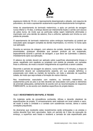 espessura média de 18 mm, e rigorosamente desempenado e alisado, com espuma de 
poliuretano, de modo a apresentar acabamento superficial absolutamente homogêneo. 
Antes do assentamento do laminado melamínico, e após um período de secagem 
nunca inferior a 14 dias, o emboço deverá ser inteiramente lixado e varrido com escova 
de pelos duros, de modo que as partículas soltas sejam totalmente eliminadas e 
imprimado com uma demão de adesivo, fina e uniforme, aplicada com trincha ou com 
pistola de pressão. 
O assentamento de laminado melamínico sobre emboços imprimados só poderá ser 
executado após secagem completa da demão imprimadora, no mínimo 12 horas após 
sua aplicação. 
Durante os serviços de colagem, com adesivo de contato, deverão ser evitadas, nas 
proximidades, quaisquer atividades que possam produzir pó em suspensão, 
especialmente durante o período de secagem, a que deve ser submetido o adesivo, 
imediatamente após sua aplicação. 
O adesivo de contato deverá ser aplicado sobre superfícies absolutamente limpas e 
secas, espalhado com espátula ou projetado com pistola de pressão, em camadas 
finas e uniformes, de modo a recobrir integralmente as superfícies a serem coladas. 
Decorrido o período de secagem do adesivo, nunca inferior a 15 minutos, a chapa de 
revestimento deverá ser cuidadosamente assente, em sua posição definitiva, e 
pressionada com rolete ou martelo de borracha, em toda a extensão da superfície 
colada, de modo que seja evitada a formação de vazios internos. 
Nos revestimentos executados com madeira, ou laminado melamínico, os 
acabamentos junto ao piso e ao teto deverão ser executados com juntas e elementos 
de arremate adequados, estritamente de acordo com as recomendações do respectivo 
FABRICANTE, ou de acordo com detalhes específicos do projeto básico. 
13.2.7. REVESTIMENTO EM PAPEL E TECIDO 
Os materiais serão de procedência conhecida, idônea e deverão obedecer às 
especificações de projeto. O armazenamento será realizado em local coberto e seco, 
de modo a evitar a umidade e o contato com substâncias nocivas, danos e outras 
condições prejudiciais. 
As alvenarias que receberão estes revestimentos serão emboçadas e as arestas e 
cantos deverão ficar bem aprumados. Após um período de 2 dias da execução do 
emboço, a superfície será lixada e receberá a camada de cola especificada pelo 
REVISÃO MARÇO/2007 - PÁG. 379/638 - PARTE C 
 