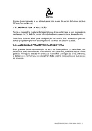 O grau de compactação a ser adotado para toda a área do campo de futebol, será de 
90% do Proctor Normal. 
3.9.3. METODOLOGIA DE EXECUÇÃO 
Toma-se necessário nivelamento topográfico da área conformada e com execução da 
declividade de 2% da linha central e longitudinal para escoamento de águas pluviais. 
Selecionar materiais finos para sobreposição na camada final, evitando-se grânulos 
soltos que possam provocar escoriações aos usuários, em caso de quedas. 
3.9.4. AUTORIZAÇÃO PARA MOVIMENTAÇÃO DE TERRA 
Para qualquer tipo de movimentação de terra, em áreas públicas ou particulares, nos 
municípios, torna-se necessário licenciamento para cada obra, conforme dispõe a lei de 
posturas municipais, através dos COMAMs (Conselhos Municipais do Meio Ambiente), 
e deliberações normativas, que disciplinam toda a rotina necessária para autorização 
do processo. 
REVISÃO MARÇO/2007 - PÁG. 38/638 - PARTE C 
 