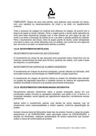 FABRICANTE. Depois de seca esta demão, será aplicada outra camada em faixas, 
com uma espátula ou desempenadeira, de modo a se obter um espalhamento 
uniforme. 
Todo o processo de colagem do material será efetuado em etapas, de acordo com a 
largura do papel ou tecido utilizado. Tanto o papel quanto o tecido serão aplicados de 
cima para baixo fazendo-se pressão com a mão através de uma régua de aço, de 
modo a se evitar a formação de bolhas de ar e se obter a adesão perfeita do material. 
Para o rejuntamento das faixas, tanto do papel quanto do tecido, serão sobrepostas 
uma faixa a outra e os cortes efetuados com um estilete, com auxílio de uma régua de 
aço, de modo a se obter um acabamento retilíneo e perfeito. 
13.2.8. REVESTIMENTOS METÁLICOS 
REVESTIMENTO EM CHAPA DE AÇO ESCOVADO 
O revestimento em chapa de aço escovado será assentado sobre massa fina com as 
mesmas características da base para fórmica, podendo ser colada, com colas a base 
de neoprene, ou parafusadas. 
REVESTIMENTO EM CHAPAS DE ALUMÍNIO ANODIZADO 
O revestimento em chapas de alumínio anodizado, quando utilizado em fachadas, será 
executado conforme recomendação do FABRICANTE e projeto específico. 
O revestimento em chapas de alumínio (Alcoa ou similar) em fachadas deve atender 
um projeto de paginação específico e instalado através de sistema de engradamento 
metálico chumbado à estrutura e às paredes previamente emboçadas. 
13.2.9. REVESTIMENTOS COM MONO-MASSA DECORATIVA 
Revestimento aplicado diretamente sobre a parede emboçada, possui em sua 
constituição cargas minerais ou agregados especiais, que darão a cor, a textura e a 
tonalidade desejada, sendo ligados por aglomerante específico, normalmente resinas 
poliméricas. 
Aplicar sobre o revestimento apenas uma demão de verniz especial, que irá 
proporcionar maior impermeabilidade e melhor aspecto, conforme especificação de 
projeto. 
Existem diversos tipos de fabricantes deste tipo de produto, ficando a cargo do projeto 
especificá-lo e da CONTRATADA, após aprovação prévia da FISCALIZAÇÃO, a 
escolha do fornecedor, mediante apresentação de laudos específicos que possam 
avaliar a marca de conformidade do produto. 
REVISÃO MARÇO/2007 - PÁG. 380/638 - PARTE C 
 