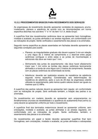 13.3.2. PROCEDIMENTOS BÁSICOS PARA RECEBIMENTO DOS SERVIÇOS 
As argamassas de revestimento deverão apresentar condições de espessura, prumo, 
nivelamento, planeza e aderência de acordo com as recomendações em norma 
específica descritas nos sub-itens “1” e “m” do item 13.1.4, deste Grupo. 
A superfície final dos revestimentos cerâmicos deve se apresentar bem homogênea, 
nivelada e acabada, as juntas alinhadas e as arestas regulares, em conformidade com 
as indicações de projeto. Serão verificados o assentamento das placas e os arremates. 
Segundo norma específica as placas assentadas em fachadas deverão apresentar as 
seguintes condições para aceite: 
• Planeza: as irregularidades graduais não devem superar 3 mm em relação 
a uma régua de 2 metros de comprimento e o desnível entre peças 
cerâmicas contíguas e entre estas e as juntas de movimentação e 
estruturais não deve ser maior que 1 mm; 
• Alinhamento das juntas de assentamento: não deve haver afastamento 
maior que 1 mm entre as bordas das placas cerâmicas teoricamente 
alinhadas e a borda de uma régua com 2 metros de comprimento, faceada 
com as placas cerâmicas da extremidade da borda; 
• Aderência: deverão ser realizados ensaios de resistência de aderência 
segundo norma específica. Consideradas seis determinações da 
resistência de aderência, após a cura de 28 dias da argamassa colante 
utilizada no assentamento, pelo menos quatro valores devem ser iguais ou 
maiores que 0,3 MPa. 
A superfície das pedras naturais deverá se apresentar bem regular, em conformidade 
com as indicações de projeto. Será verificada também, a fixação das pedras e os 
arremates. 
Os revestimentos em madeira deverão se apresentar sem empenamentos ou 
fendilhamentos oriundos da retratibilidade e a aparência do acabamento final (verniz ou 
cera) deverá se apresentar uniforme por todo o revestimento. 
A superfície final dos laminados melamínicos deverá se apresentar uniforme, sem 
ondulações, nivelada e acabada, as juntas alinhadas e as arestas regulares, em 
conformidade com as indicações de projeto. Serão verificados, também, o 
assentamento das placas e os arremates. 
Os revestimentos em papel e tecido deverão apresentar superfície final bem 
homogênea, sem ondulações, nivelada e acabada, as juntas alinhadas e sobrepostas 
REVISÃO MARÇO/2007 - PÁG. 382/638 - PARTE C 
 