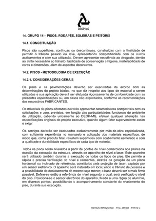 14. GRUPO 14 – PISOS, RODAPÉS, SOLEIRAS E PEITORIS 
14.1. CONCEITUAÇÃO 
Pisos são superfícies, contínuas ou descontinuas, construídas com a finalidade de 
permitir o trânsito pesado ou leve, apresentando compatibilidade com os outros 
acabamentos e com sua utilização. Devem apresentar resistência ao desgaste, devido 
ao atrito necessário ao trânsito, facilidade de conservação e higiene, inalterabilidade de 
cores e dimensões, além de aspectos decorativos. 
14.2. PISOS - METODOLOGIA DE EXECUÇÃO 
14.2.1. CONSIDERAÇÕES GERAIS 
Os pisos e as pavimentações deverão ser executados de acordo com as 
determinações do projeto básico, no que diz respeito aos tipos de material a serem 
utilizados e sua aplicação deverá ser efetuada rigorosamente de conformidade com as 
presentes especificações ou, em casos não explicitados, conforme as recomendações 
dos respectivos FABRICANTES. 
Os materiais de pisos adotados deverão apresentar características compatíveis com as 
solicitações e usos previstos, em função das particularidades funcionais do ambiente 
de utilização, cabendo unicamente ao DEOP-MG, efetuar qualquer alteração nas 
especificações originais do projeto executivo, quando algum fator superveniente assim 
o exigir. 
Os serviços deverão ser executados exclusivamente por mão-de-obra especializada, 
com suficiente experiência no manuseio e aplicação dos materiais específicos, de 
modo que, como produto final, resultem superfícies com acabamento esmerado e com 
a qualidade e durabilidade específicos de cada tipo de material. 
Todos os pisos serão nivelados a partir de pontos de nível demarcados nos pilares na 
ocasião da execução da estrutura, através de aparelho de nível a laser. Este aparelho 
será utilizado também durante a execução de todos os tipos de piso. Ele permite a 
rápida e precisa verificação do nível e caimentos, através da geração de um plano 
horizontal ou inclinado de referência, constituído pela projeção de laser, captado por 
um sensor eletrônico. O aparelho será instalado em local, onde o trânsito de pessoas e 
a possibilidade de deslocamento do mesmo seja menor; a base deverá ser o mais firme 
possível. Define-se então a referência de nível segundo a qual, será verificado o nível 
do piso. Posiciona-se o sensor eletrônico do aparelho, fixado a uma régua de alumínio, 
em diversos pontos, possibilitando o acompanhamento constante do nivelamento do 
piso, durante sua execução. 
REVISÃO MARÇO/2007 - PÁG. 384/638 - PARTE C 
 