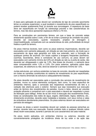 A base para aplicação do piso deverá ser constituída de laje de concreto (pavimento 
térreo ou andares superiores), a qual receberá o revestimento de piso especificado ou 
poderá receber acabamento final, já durante sua concretagem. A espessura da base 
deve ser especificada em função da sobrecarga prevista e das características do 
terreno, mas não deve apresentar espessura inferior a 70 mm. 
Para as construções em pavimentos térreos, em que a base de concreto esteja 
diretamente apoiada sobre o solo, a fim de se evitar a presença de umidade nos pisos, 
deverão ser executados, quando necessário, projetos de drenagem e 
impermeabilização, compatíveis com as características do solo, profundidade do lençol 
freático e perfil do terreno. 
Os pisos internos laváveis, bem como os pisos externos impermeáveis, deverão ser 
executados com caimento adequado, em direção ao ralo mais próximo, de modo que o 
escoamento de água seja garantido em toda sua extensão, sem a formação de 
quaisquer pontos de acúmulo. Em locais sujeitos a lavagens freqüentes (banheiros, 
cozinhas, lavanderias, átrios e corredores de uso comum), os pisos devem ser 
executados com caimento mínimo de 0,5% em direção ao ralo ou à porta de saída, não 
devendo ser ultrapassado o valor de 1,5%. Nos boxes de chuveiro, o caimento deve 
estar compreendido entre 1,5% e 2,5%. Em pisos externos, aplicados sobre lajes 
suspensas, de cobertura ou não, deve-se observar o caimento mínimo de 1,5%. 
Juntas estruturais, por ventura existentes na base de concreto, deverão ser respeitadas 
em todas as camadas constituintes do sistema de revestimento do piso especificado, 
com a mesma dimensão da estrutura e adequadamente tratadas. 
Os pisos deverão ser executados após a conclusão dos serviços de revestimento de 
paredes, muros ou outros elementos contíguos, bem como, no caso específico de 
ambientes internos, após a conclusão dos respectivos revestimentos de teto e a 
vedação das aberturas para o exterior. Sempre que seja necessária sua execução 
antes do término dos revestimentos de paredes, muros e tetos, deverá ser prevista 
proteção eficiente e compatível com o piso executado e deverá ser respeitado o prazo 
de liberação para tráfego. Antes de se dar início à execução dos revestimentos finais, 
todas as canalizações das redes de água, esgoto, eletricidade, lógica, telefonia, etc., 
diretamente envolvidas, deverão estar instaladas e testadas, com seus nichos e valas 
de embutidura devidamente preenchidos. Os pisos externos devem ser executados em 
períodos de estiagem. 
O acesso às áreas a serem revestidas deverá ser vedado às pessoas estranhas ao 
serviço, durante toda sua execução, ficando proibido todo e qualquer trânsito sobre 
áreas recém executadas, durante o período de cura característico de cada material. 
Os pisos recém aplicados, em ambientes internos ou externos, deverão ser 
convenientemente protegidos da incidência direta de luz solar e da ação das 
REVISÃO MARÇO/2007 - PÁG. 385/638 - PARTE C 
 