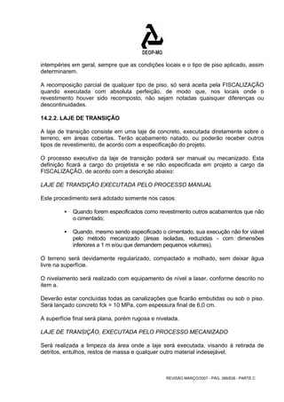 intempéries em geral, sempre que as condições locais e o tipo de piso aplicado, assim 
determinarem. 
A recomposição parcial de qualquer tipo de piso, só será aceita pela FISCALIZAÇÃO 
quando executada com absoluta perfeição, de modo que, nos locais onde o 
revestimento houver sido recomposto, não sejam notadas quaisquer diferenças ou 
descontinuidades. 
14.2.2. LAJE DE TRANSIÇÃO 
A laje de transição consiste em uma laje de concreto, executada diretamente sobre o 
terreno, em áreas cobertas. Terão acabamento natado, ou poderão receber outros 
tipos de revestimento, de acordo com a especificação do projeto. 
O processo executivo da laje de transição poderá ser manual ou mecanizado. Esta 
definição ficará a cargo do projetista e se não especificada em projeto a cargo da 
FISCALIZAÇÃO, de acordo com a descrição abaixo: 
LAJE DE TRANSIÇÃO EXECUTADA PELO PROCESSO MANUAL 
Este procedimento será adotado somente nos casos: 
ƒ Quando forem especificados como revestimento outros acabamentos que não 
REVISÃO MARÇO/2007 - PÁG. 386/638 - PARTE C 
o cimentado; 
ƒ Quando, mesmo sendo especificado o cimentado, sua execução não for viável 
pelo método mecanizado (áreas isoladas, reduzidas - com dimensões 
inferiores a 1 m e/ou que demandem pequenos volumes). 
O terreno será devidamente regularizado, compactado e molhado, sem deixar água 
livre na superfície. 
O nivelamento será realizado com equipamento de nível a laser, conforme descrito no 
item a. 
Deverão estar concluídas todas as canalizações que ficarão embutidas ou sob o piso. 
Será lançado concreto fck = 10 MPa, com espessura final de 6,0 cm. 
A superfície final será plana, porém rugosa e nivelada. 
LAJE DE TRANSIÇÃO, EXECUTADA PELO PROCESSO MECANIZADO 
Será realizada a limpeza da área onde a laje será executada, visando à retirada de 
detritos, entulhos, restos de massa e qualquer outro material indesejável. 
 