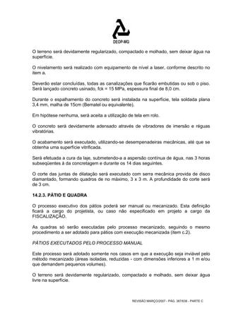 O terreno será devidamente regularizado, compactado e molhado, sem deixar água na 
superfície. 
O nivelamento será realizado com equipamento de nível a laser, conforme descrito no 
item a. 
Deverão estar concluídas, todas as canalizações que ficarão embutidas ou sob o piso. 
Será lançado concreto usinado, fck = 15 MPa, espessura final de 8,0 cm. 
Durante o espalhamento do concreto será instalada na superfície, tela soldada plana 
3,4 mm, malha de 15cm (Bematel ou equivalente). 
Em hipótese nenhuma, será aceita a utilização de tela em rolo. 
O concreto será devidamente adensado através de vibradores de imersão e réguas 
vibratórias. 
O acabamento será executado, utilizando-se desempenadeiras mecânicas, até que se 
obtenha uma superfície vitrificada. 
Será efetuada a cura da laje, submetendo-a a aspersão contínua de água, nas 3 horas 
subseqüentes à da concretagem e durante os 14 dias seguintes. 
O corte das juntas de dilatação será executado com serra mecânica provida de disco 
diamantado, formando quadros de no máximo, 3 x 3 m. A profundidade do corte será 
de 3 cm. 
14.2.3. PÁTIO E QUADRA 
O processo executivo dos pátios poderá ser manual ou mecanizado. Esta definição 
ficará a cargo do projetista, ou caso não especificado em projeto a cargo da 
FISCALIZAÇÃO. 
As quadras só serão executadas pelo processo mecanizado, seguindo o mesmo 
procedimento a ser adotado para pátios com execução mecanizada (item c.2). 
PÁTIOS EXECUTADOS PELO PROCESSO MANUAL 
Este processo será adotado somente nos casos em que a execução seja inviável pelo 
método mecanizado (áreas isoladas, reduzidas - com dimensões inferiores a 1 m e/ou 
que demandem pequenos volumes). 
O terreno será devidamente regularizado, compactado e molhado, sem deixar água 
livre na superfície. 
REVISÃO MARÇO/2007 - PÁG. 387/638 - PARTE C 
 