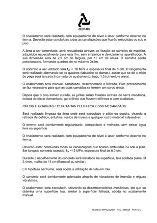O nivelamento será realizado com equipamento de nível a laser conforme descrito no 
item a. Deverão estar concluídas todos as canalizações que ficarão embutidas ou sob o 
piso. 
A área a ser concretada, será requadrada através da fixação de sarrafos de madeira, 
adquiridos especialmente para este fim, sem empenos e devidamente aparelhados. A 
sua dimensão será de 2,5 cm de largura, por 10 cm de altura. O sarrafos serão 
posicionados, formando quadros de no máximo 3x3m. 
O concreto a ser utilizado terá fck = 10 MPa e espessura final de 8 cm. O lançamento 
será realizado alternando-se os quadros (tabuleiro de damas), assim que se dê o inicio 
de pega será lançada à camada de acabamento, traço 1:3 (cimento e areia). 
O acabamento será manual, sarrafeado, desempenado e feltrado. Este procedimento 
se faz necessário para que as duas camadas se tornem um corpo único. 
Depois que o piso estiver curado, as juntas serão frisadas através de serra mecânica, 
dotada de disco diamantado, garantindo que fiquem retilíneas e bem acabadas. 
PÁTIOS E QUADRAS EXECUTADAS PELO PROCESSO MECANIZADO 
Será realizada limpeza da área onde será executado o pátio ou quadra, visando a 
retirada de detritos, entulhos, restos de massa e qualquer outro material indesejável. 
O terreno será devidamente regularizado, compactado e molhado, sem deixar água 
livre na superfície. 
O nivelamento será realizado com equipamento de nível a laser conforme descrito no 
item a. 
Deverão estar concluídas todas as canalizações que ficarão embutidas ou sob o piso. 
Ser lançado concreto usinado, fck =15 MPa, espessura final de 8,0 cm. 
Durante o espalhamento do concreto será instalada na superfície, tela soldada plana, Ø 
3,4mm, malha de 15 cm (Bematel ou similar). 
Em hipótese nenhuma, será aceita a utilização de tela em rolo. 
O concreto será devidamente adensado através de vibradores de imersão e réguas 
vibratórias. 
O acabamento será executado, utilizando-se desempenadeiras mecânicas, até que se 
obtenha uma superfície lisa, similar à superfície feltrada, obtida no acabamento 
manual. 
REVISÃO MARÇO/2007 - PÁG. 388/638 - PARTE C 
 