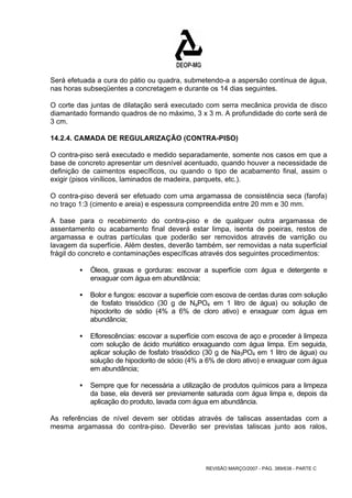 Será efetuada a cura do pátio ou quadra, submetendo-a a aspersão contínua de água, 
nas horas subseqüentes a concretagem e durante os 14 dias seguintes. 
O corte das juntas de dilatação será executado com serra mecânica provida de disco 
diamantado formando quadros de no máximo, 3 x 3 m. A profundidade do corte será de 
3 cm. 
14.2.4. CAMADA DE REGULARIZAÇÃO (CONTRA-PISO) 
O contra-piso será executado e medido separadamente, somente nos casos em que a 
base de concreto apresentar um desnível acentuado, quando houver a necessidade de 
definição de caimentos específicos, ou quando o tipo de acabamento final, assim o 
exigir (pisos vinílicos, laminados de madeira, parquets, etc.). 
O contra-piso deverá ser efetuado com uma argamassa de consistência seca (farofa) 
no traço 1:3 (cimento e areia) e espessura compreendida entre 20 mm e 30 mm. 
A base para o recebimento do contra-piso e de qualquer outra argamassa de 
assentamento ou acabamento final deverá estar limpa, isenta de poeiras, restos de 
argamassa e outras partículas que poderão ser removidos através de varrição ou 
lavagem da superfície. Além destes, deverão também, ser removidas a nata superficial 
frágil do concreto e contaminações específicas através dos seguintes procedimentos: 
ƒ Óleos, graxas e gorduras: escovar a superfície com água e detergente e 
REVISÃO MARÇO/2007 - PÁG. 389/638 - PARTE C 
enxaguar com água em abundância; 
ƒ Bolor e fungos: escovar a superfície com escova de cerdas duras com solução 
de fosfato trissódico (30 g de NaPO4 em 1 litro de água) ou solução de 
hipoclorito de sódio (4% a 6% de cloro ativo) e enxaguar com água em 
abundância; 
ƒ Eflorescências: escovar a superfície com escova de aço e proceder à limpeza 
com solução de ácido muriático enxaguando com água limpa. Em seguida, 
aplicar solução de fosfato trissódico (30 g de Na3PO4 em 1 litro de água) ou 
solução de hipoclorito de sócio (4% a 6% de cloro ativo) e enxaguar com água 
em abundância; 
ƒ Sempre que for necessária a utilização de produtos químicos para a limpeza 
da base, ela deverá ser previamente saturada com água limpa e, depois da 
aplicação do produto, lavada com água em abundância. 
As referências de nível devem ser obtidas através de taliscas assentadas com a 
mesma argamassa do contra-piso. Deverão ser previstas taliscas junto aos ralos, 
 